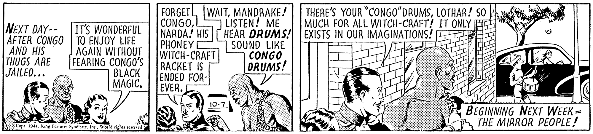 Monochrome OCR: FORGETLMANDRAKE! CONGONARDA! HIS HEAR DRUMS! EXISTS IN OUR IMAGINATIONS! PHONEY WITCH-CRAFT RACKET IS ENDED FOR- EVER. THERE'S YOUR "CONGO"DRUMSLOTHAR! SO MUCH FOR ALL WITCH-CRAFT! IT ONLY LISTEN! ME NEXT DAY-- AFTER CONGO AND HIS THUGS ARE JAILED... IT'S WONDERFUL TO ENJOY LIFE AGAIN WITHOUT FEARING CONGO'S BLACK MAGIC. SOUND LIKE CONGO DRUMS! BEGINNING NEXT WEEK= THE MIRROR PEOPLE! Cope 1914World rights teserved FORGETLMANDRAKE! CONGONARDA! HIS HEAR DRUMS! EXISTS IN OUR IMAGINATIONS! PHONEY WITCH-CRAFT RACKET IS ENDED FOR- EVER. THERE'S YOUR "CONGO"DRUMSLOTHAR! SO MUCH FOR ALL WITCH-CRAFT! IT ONLY LISTEN! ME NEXT DAY-- AFTER CONGO AND HIS THUGS ARE JAILED... IT'S WONDERFUL TO ENJOY LIFE AGAIN WITHOUT FEARING CONGO'S BLACK MAGIC. SOUND LIKE CONGO DRUMS! BEGINNING NEXT WEEK= THE MIRROR PEOPLE! Cope 1914King Features Syndicate. IncWorld rights teserved
