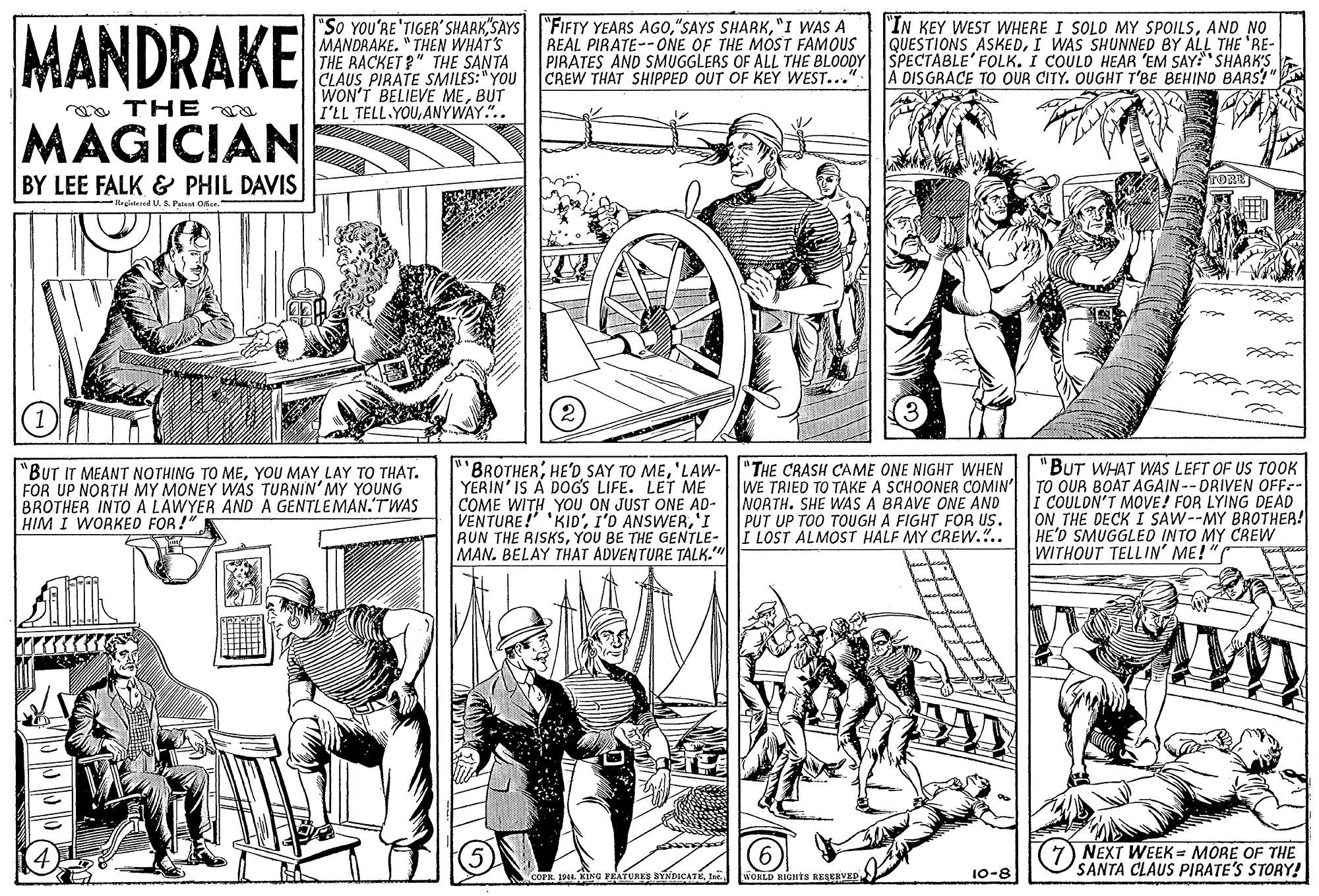 Style OCR: MANDRAKE "So YOU'RE'TIGER'SHARK"SAYS "FIFTY YEARS AGO"I WAS A MANDRAKE. " THEN WHAT'S THE RACKET?" THE SANTA CLAUS PIRATE SMILES:" YOU WON'T BELIEVE MEBUT I'LL TELL YOUANYWAY.".. "IN KEY WEST WHERE I SOLD MY SPOILSAND NO QUESTIONS ASKEDI WAS SHUNNED BY ALL THE 'RE- REAL PIRATE--ONE OF THE MOST FAMOUS PIRATES AND SMUGGLERS OF ALL THE BLOODY SPECTABLE' FOLK. I COULD HEAR 'EM SAY:" SHARK'S CREW THAT SHIPPED OUT OF KEY WEST..." A DISGRACE TO OUR CITY. OUGHT T'BE BEHIND BARS?" a THE a MAGICIAN BY LEE FALK & PHIL DAVIS TORT Rrgistered U. S. Pale Oe "BUT IT MEANT NOTHING TO MEYOU MAY LAY TO THAT. FOR UP NORTH MY MONEY WAS TURNIN' MY YOUNG BROTHER INTO A LAWYER AND A GENTLEMAN.'TWAS HIM I WORKED FOR!" "BROTHER'LAW- YERIN' IS A DOGS LIFE. LET ME COME WITH YOU ON JUST ONE AD- VENTURE! 'KID''I RUN THE RISKSYOU BE THE GENTLE- MAN. BELAY THAT ADVENTURE TALK." "THE CRASH CAME ONE NIGHT WHEN WE TRIED TO TAKE A SCHOONER COMIN' NORTH. SHE WAS A BRAVE ONE AND PUT UP TOO TOUGH A FIGHT FOR US. I LOST ALMOST HALF MY CREW... "BUT WHAT WAS LEFT OF US TOOK TO OUR BOAT AGAIN -- DRIVEN OFF- i COULON'T MOVE! FOR LYING DEAD ON THE DECK I SAW--MY BROTHER! HE'D SMUGGLED INTO MY CREW WITHOUT TELLIN' ME!" (7) NEXT WEEK = MORE OF THE SANTA CLAUS PIRATE'S STORY! COFR 44. KING FEATURES BYNDICATE Iar. 10-8 MANDRAKE "So YOU'RE'TIGER'SHARK"SAYS "FIFTY YEARS AGO"SAYS SHARK"I WAS A MANDRAKE. " THEN WHAT'S THE RACKET?" THE SANTA CLAUS PIRATE SMILES:" YOU WON'T BELIEVE MEBUT I'LL TELL YOUANYWAY.".. "IN KEY WEST WHERE I SOLD MY SPOILSAND NO QUESTIONS ASKEDI WAS SHUNNED BY ALL THE 'RE- REAL PIRATE--ONE OF THE MOST FAMOUS PIRATES AND SMUGGLERS OF ALL THE BLOODY SPECTABLE' FOLK. I COULD HEAR 'EM SAY:" SHARK'S CREW THAT SHIPPED OUT OF KEY WEST..." A DISGRACE TO OUR CITY. OUGHT T'BE BEHIND BARS?" a THE a MAGICIAN BY LEE FALK & PHIL DAVIS TORT Rrgistered U. S. Pale Oe "BUT IT MEANT NOTHING TO MEYOU MAY LAY TO THAT. FOR UP NORTH MY MONEY WAS TURNIN' MY YOUNG BROTHER INTO A LAWYER AND A GENTLEMAN.'TWAS HIM I WORKED FOR!" "BROTHERHE'D SAY TO ME'LAW- YERIN' IS A DOGS LIFE. LET ME COME WITH YOU ON JUST ONE AD- VENTURE! 'KID'I'D ANSWER'I RUN THE RISKSYOU BE THE GENTLE- MAN. BELAY THAT ADVENTURE TALK." "THE CRASH CAME ONE NIGHT WHEN WE TRIED TO TAKE A SCHOONER COMIN' NORTH. SHE WAS A BRAVE ONE AND PUT UP TOO TOUGH A FIGHT FOR US. I LOST ALMOST HALF MY CREW... "BUT WHAT WAS LEFT OF US TOOK TO OUR BOAT AGAIN -- DRIVEN OFF- i COULON'T MOVE! FOR LYING DEAD ON THE DECK I SAW--MY BROTHER! HE'D SMUGGLED INTO MY CREW WITHOUT TELLIN' ME!" (7) NEXT WEEK = MORE OF THE SANTA CLAUS PIRATE'S STORY! COFR 44. KING FEATURES BYNDICATE Iar. 10-8
