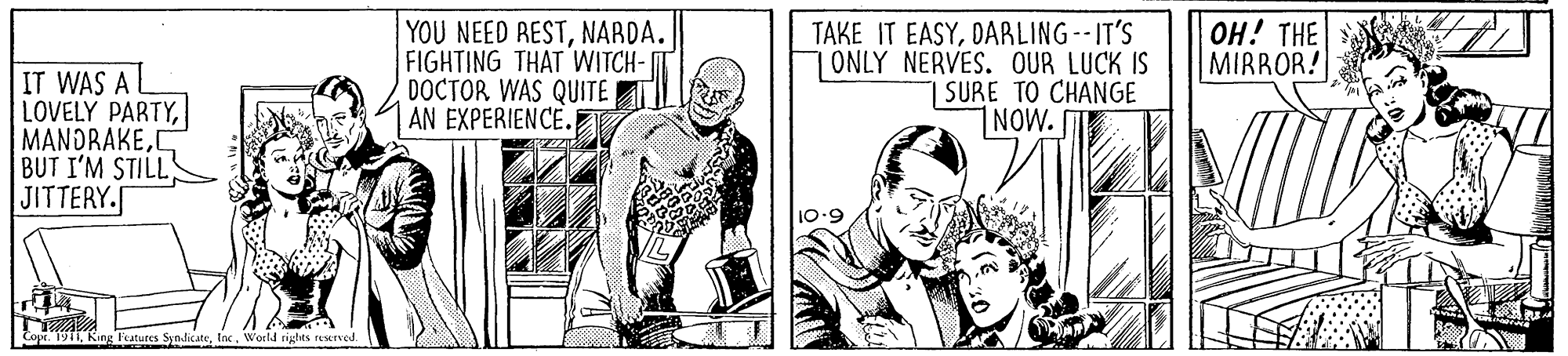 Comic book OCR: YOU NEED RESTNABDA. FIGHTING THAT WITCH- DOCTOR WAS QUITE AN EXPERIENCE.E TAKE IT EASYDARLING--IT'S 7ONLY NERVES. OUR LUCK IS | SURE TO CHANGE 1NOW. ??! THE MIRROR! IT WAS A LOVELY PARTYC BUT I'M STILLS JITTERY. 10.9 Copr. 1911Inc. World rigtes resurved YOU NEED RESTNABDA. FIGHTING THAT WITCH- DOCTOR WAS QUITE AN EXPERIENCE.E TAKE IT EASYDARLING--IT'S 7ONLY NERVES. OUR LUCK IS | SURE TO CHANGE 1NOW. ??! THE MIRROR! IT WAS A LOVELY PARTYC BUT I'M STILLS JITTERY. 10.9 Copr. 1911King Features SyndicateInc. World rigtes resurved