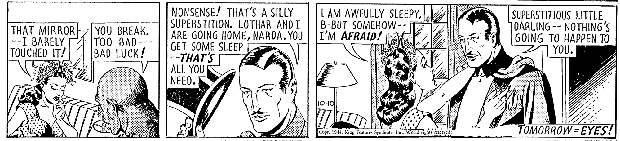Font OCR: NONSENSE! THAT'S A SILLY SUPERSTITION. LOTHAR AND I ARE GOING HOMENARDA.YOU GET SOME SLEEP --THAT'S ALL YOU NEED. THAT MIRROR --I BARELY TOUCHED IT! YOU BREAK. TOO BAD--- BAD LUCK! I AM AWFULLY SLEEPYB-BUT SOMEHOW-- I'M AFRAID! SUPERSTITIOUS LITTLE DARLING-- NOTHING'S GOING TO HAPPEN TO | YOU. 10-10 Copr. 1911World righes rexerved TOMORROW =EYES! NONSENSE! THAT'S A SILLY SUPERSTITION. LOTHAR AND I ARE GOING HOMENARDA.YOU GET SOME SLEEP --THAT'S ALL YOU NEED. THAT MIRROR --I BARELY TOUCHED IT! YOU BREAK. TOO BAD--- BAD LUCK! I AM AWFULLY SLEEPYB-BUT SOMEHOW-- I'M AFRAID! SUPERSTITIOUS LITTLE DARLING-- NOTHING'S GOING TO HAPPEN TO | YOU. 10-10 Copr. 1911King Features SyndicateWorld righes rexerved TOMORROW =EYES!