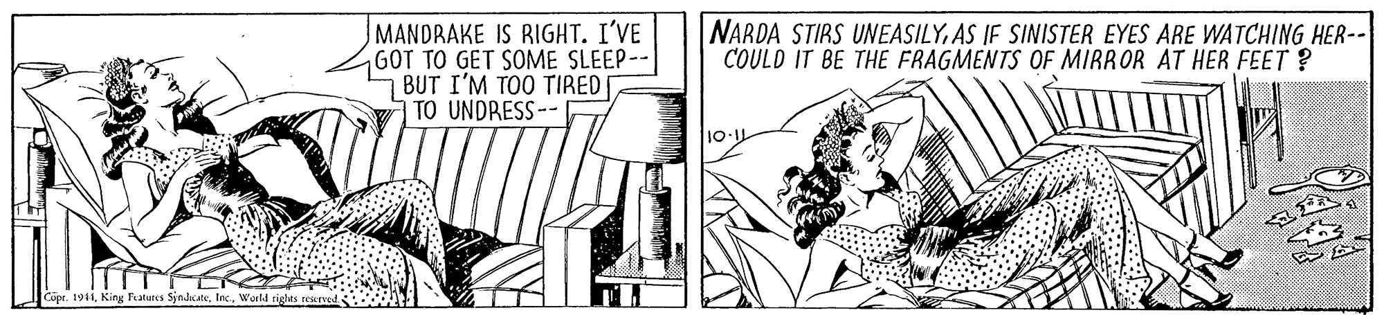 Drawing OCR: MANDRAKE IS RIGHT. I'VE GOT TO GET SOME SLEEP-- 7 BUT I'M TOO TIRED TO UNDRESS-- NARDA STIRS UNEASILYAS IF SINISTER EYES ARE WATCHING HER-- COULD IT BE THE FRAGMENTS OF MIRROR AT HER FEET ? 1011 Cope. 1941World rights reerved. MANDRAKE IS RIGHT. I'VE GOT TO GET SOME SLEEP-- 7 BUT I'M TOO TIRED TO UNDRESS-- NARDA STIRS UNEASILYAS IF SINISTER EYES ARE WATCHING HER-- COULD IT BE THE FRAGMENTS OF MIRROR AT HER FEET ? 1011 Cope. 1941King Features SjndkateWorld rights reerved.