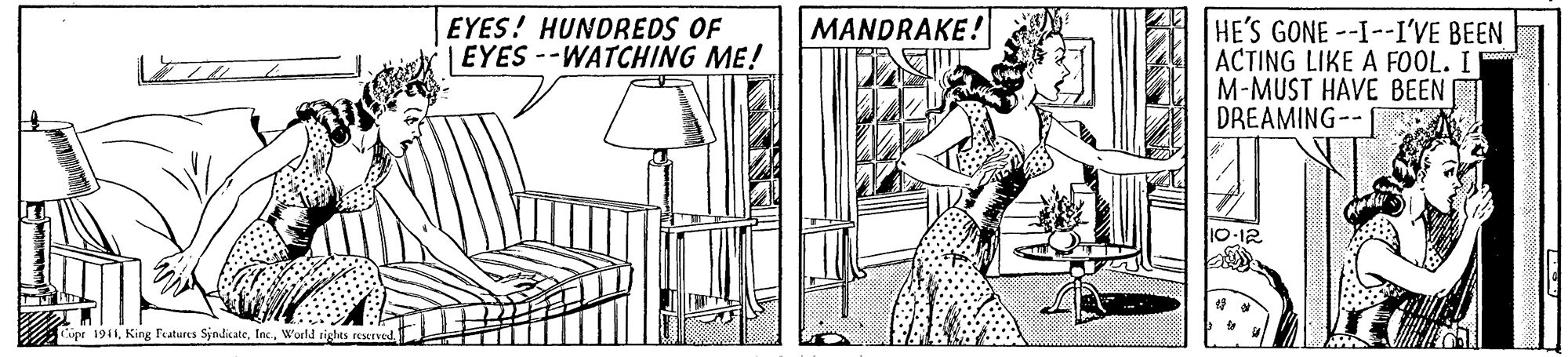 Line art OCR: MANDRAKE! HE'S GONE --I--I'VE BEEN ACTING LIKE A FOOL. I M-MUST HAVE BEEN DREAMING--A EYES! HUNDREDS OF EYES --WATCHING ME! Cipe 1941World rights reserved MANDRAKE! HE'S GONE --I--I'VE BEEN ACTING LIKE A FOOL. I M-MUST HAVE BEEN DREAMING--A EYES! HUNDREDS OF EYES --WATCHING ME! Cipe 1941King Features SjndicateWorld rights reserved