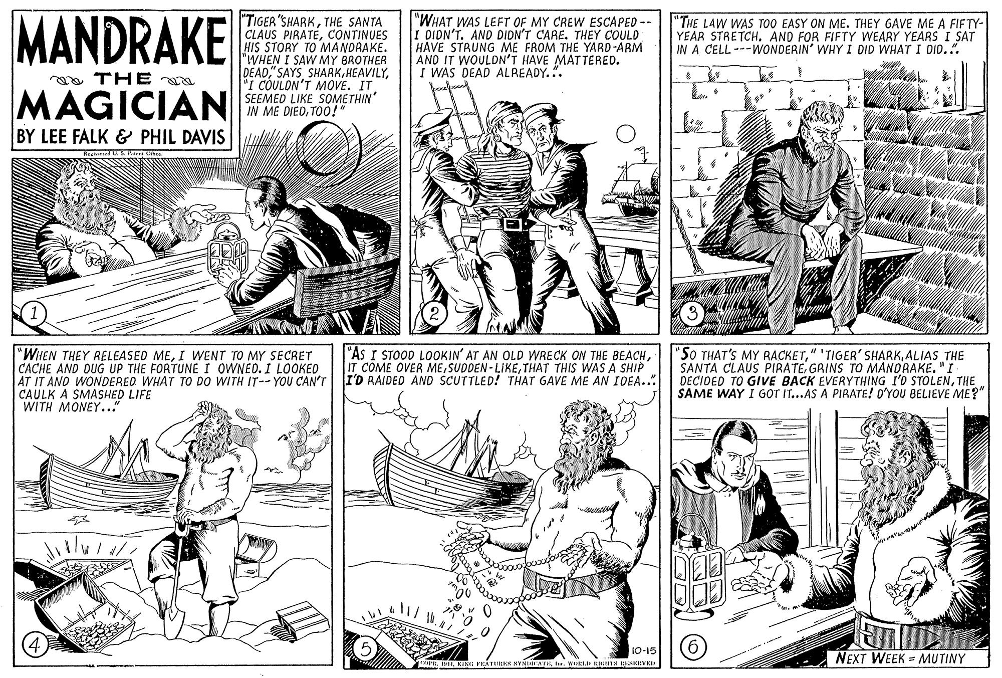 Publication OCR: MANDRAKE "TIGER"SHARKTHE SANTA CLAUS PIRATECONTINUES HIS STORY TO MANDRAKE. "WHEN I SAW MY BROTHER DEAD"I COULON'T MOVE. IT SEEMED LIKE SOMETHIN' IN ME DIEDTOO!" "WHAT WAS LEFT OF MY CREW ESCAPED -- I DIDN'T. AND DIDN'T CARE. THEY COULD HAVE STRUNG ME FROM THE YARD-ARM AND IT WOULON'T HAVE MATTERED. I WAS DEAD ALREADY.". "THE LAW WAS TOO EASY ON ME. THEY GAVE ME A FIFTY- YEAR STRETCHAND FOR FIFTY WEARY YEARS I SAT IN A CELL ---WONDERIN' WHY I DID WHAT I DID..". oa THE MAGICIAN BY LEE FALK & PHIL DAVIS "WHEN THEY RELEASEO MEI WENT TO MY SECRET CACHE AND OUG UP THE FORTUNE I OWNED. I LOOKED AT IT AND WONDERED WHAT TO DO WITH IT-- YOU CAN'T CAULK A SMASHED LIFE WITH MONEY..." |"As I STOOD LOOKIN' AT AN OLD WRECK ON THE BEACHTHAT THIS WAS A SHIP I'D RAIDED AND SCUTTLED! THAT GAVE ME AN IDEA.. "So THAT'S MY RACKETALIAS THE SANTA CLAUS PIRATEGRINS TO MANDRAKE."I DECIDED TO GIVE BACK EVERYTHING I'D STOLENTHE SAME WAY I GOT IT...AS A PIRATE! D'YOU BELIEVE ME?" 10-15 NEXT WEEK MUTINY MANDRAKE "TIGER"SHARKTHE SANTA CLAUS PIRATECONTINUES HIS STORY TO MANDRAKE. "WHEN I SAW MY BROTHER DEAD"I COULON'T MOVE. IT SEEMED LIKE SOMETHIN' IN ME DIEDTOO!" "WHAT WAS LEFT OF MY CREW ESCAPED -- I DIDN'T. AND DIDN'T CARE. THEY COULD HAVE STRUNG ME FROM THE YARD-ARM AND IT WOULON'T HAVE MATTERED. I WAS DEAD ALREADY.". "THE LAW WAS TOO EASY ON ME. THEY GAVE ME A FIFTY- YEAR STRETCHAND FOR FIFTY WEARY YEARS I SAT IN A CELL ---WONDERIN' WHY I DID WHAT I DID..". oa THE MAGICIAN BY LEE FALK & PHIL DAVIS "WHEN THEY RELEASEO MEI WENT TO MY SECRET CACHE AND OUG UP THE FORTUNE I OWNED. I LOOKED AT IT AND WONDERED WHAT TO DO WITH IT-- YOU CAN'T CAULK A SMASHED LIFE WITH MONEY..." |"As I STOOD LOOKIN' AT AN OLD WRECK ON THE BEACHIT COME OVER MESUDDEN - LIKETHAT THIS WAS A SHIP I'D RAIDED AND SCUTTLED! THAT GAVE ME AN IDEA.. "So THAT'S MY RACKET" 'TIGER' SHARKALIAS THE SANTA CLAUS PIRATEGRINS TO MANDRAKE."I DECIDED TO GIVE BACK EVERYTHING I'D STOLENTHE SAME WAY I GOT IT...AS A PIRATE! D'YOU BELIEVE ME?" 10-15 NEXT WEEK MUTINY