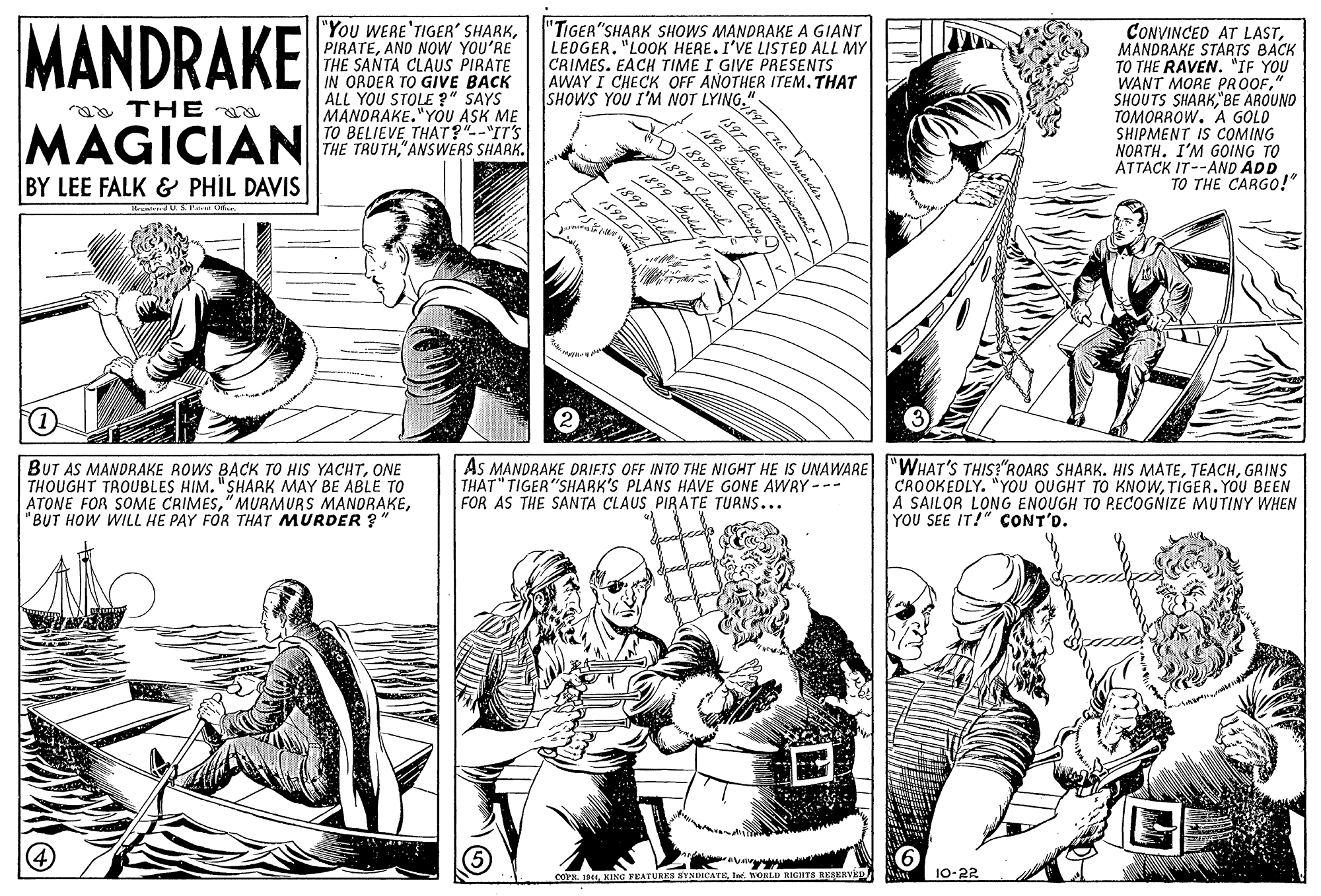 Style OCR: "You WERE'TIGER' SHARKANO NOW YOU'RE THE SANTA CLAUS PIRATE IN ORDER TO GIVE BACK ALL YOU STOLE ?" SAYS MANORAKE."YÓU ASK ME TO BELIEVE THAT?"--"IT'S THE TRUTH"ANSWERS SHARK. "TIGER"SHARK SHOWS MANDRAKE A GIANT LEOGER. "LOOK HERE. I'VE LISTED ALL MY CRIMES. EACH TIME I GIVE PRESENTS AWAY I CHECK OFF AÑOTHER ITEM. THAT SHOWS YOU I'M NOT LYING." CONVINCED AT LASTMANDRAKE STARTS BACK TO THE RAVEN. "IF YOU WANT MORE PROOF"BE AROUNO TOMORROW. A GOLD SHIPMENT IS COMING NORTH. I'M GOING TO ATTACK IT--AND ADD TO THE CARGO!" MANDRAKE a THE MAGICIAN 1899 599 Saley BY LEE FALK & PHIL DAVIS BUT AS MANDRAKE ROWS BACK TO HIS YACHTONE THOUGHT TROUBLES HIM. "SHARK MAY BE ABLE TO ATONE FOR SOME CRIMES"BUT HOW WILL HE PAY FOR THAT MURDER ? As MANDRAKE DRIFTS OFF INTO THE NIGHT HE IS UNAWARE |"WHAT'S THIS?"ROARS SHARK. HIS MATEGRINS THAT" TIGER"SHARK'S PLANS HAVE GONE AWRY --- FOR AS THE SANTA CLAUS PIRATE TURNS... CROOKEDLY. "YOU OUGHT TO KNOWTIGER. YOU BEEN A SAILOR LONG ENOUGH TO PECOGNIZE MUTINY WHEN YOU SEE IT!" CONT'D. 10-22 COPR. 144te. WORLD RIGHTS REAERVED 197 Cne murdes 1899 Iaek Curyo 1899 oed "You WERE'TIGER' SHARKANO NOW YOU'RE THE SANTA CLAUS PIRATE IN ORDER TO GIVE BACK ALL YOU STOLE ?" SAYS MANORAKE."YÓU ASK ME TO BELIEVE THAT?"--"IT'S THE TRUTH"ANSWERS SHARK. "TIGER"SHARK SHOWS MANDRAKE A GIANT LEOGER. "LOOK HERE. I'VE LISTED ALL MY CRIMES. EACH TIME I GIVE PRESENTS AWAY I CHECK OFF AÑOTHER ITEM. THAT SHOWS YOU I'M NOT LYING." CONVINCED AT LASTMANDRAKE STARTS BACK TO THE RAVEN. "IF YOU WANT MORE PROOFSHOUTS SHARK"BE AROUNO TOMORROW. A GOLD SHIPMENT IS COMING NORTH. I'M GOING TO ATTACK IT--AND ADD TO THE CARGO!" MANDRAKE a THE MAGICIAN 1899 599 Saley BY LEE FALK & PHIL DAVIS BUT AS MANDRAKE ROWS BACK TO HIS YACHTONE THOUGHT TROUBLES HIM. "SHARK MAY BE ABLE TO ATONE FOR SOME CRIMES"MURMURS MANORAKE"BUT HOW WILL HE PAY FOR THAT MURDER ? As MANDRAKE DRIFTS OFF INTO THE NIGHT HE IS UNAWARE |"WHAT'S THIS?"ROARS SHARK. HIS MATEGRINS THAT" TIGER"SHARK'S PLANS HAVE GONE AWRY --- FOR AS THE SANTA CLAUS PIRATE TURNS... CROOKEDLY. "YOU OUGHT TO KNOWTIGER. YOU BEEN A SAILOR LONG ENOUGH TO PECOGNIZE MUTINY WHEN YOU SEE IT!" CONT'D. 10-22 COPR. 144KING FEATURES SYNDICATEte. WORLD RIGHTS REAERVED 197 Cne murdes 1899 Iaek Curyo 1899 oed