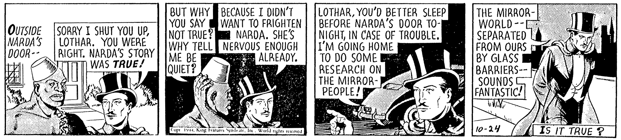 Art OCR: BUT WHY BECAUSE I DIDN'T YOU SAY WANT TO FRIGHTEN NOT TRUE? WHY TELL NERVOUS ENOUGH LOTHARYOU'D BETTER SLEEP BEFORE NARDA'S DOOR TO- NIGHTIN CASE OF TROUBLE. I'M GOING HOME TO DO SOME RESEARCH ON THE MIRROR- PEOPLE! THE MIRROR- WORLD -- SEPARATED FROM OURS BY GLASS BARRIERS-- SOUNDS S FANTASTIC! OUTSIDE SORRY I SHUT YOU UPNARDA. SHE'S NARDA'S DOOR-- LOTHAR. YOU WERE BIGHT. NARDA'S STORY| IME BE WAS TRUE! ALREADY. QUIET? 10-24 IS IT TRUE ? Cup F. King Fratures yndu . Ins. World rtes rNEIved BUT WHY BECAUSE I DIDN'T YOU SAY WANT TO FRIGHTEN NOT TRUE? WHY TELL NERVOUS ENOUGH LOTHARYOU'D BETTER SLEEP BEFORE NARDA'S DOOR TO- NIGHTIN CASE OF TROUBLE. I'M GOING HOME TO DO SOME RESEARCH ON THE MIRROR- PEOPLE! THE MIRROR- WORLD -- SEPARATED FROM OURS BY GLASS BARRIERS-- SOUNDS S FANTASTIC! OUTSIDE SORRY I SHUT YOU UPNARDA. SHE'S NARDA'S DOOR-- LOTHAR. YOU WERE BIGHT. NARDA'S STORY| IME BE WAS TRUE! ALREADY. QUIET? 10-24 IS IT TRUE ? Cup F. King Fratures yndu . Ins. World rtes rNEIved
