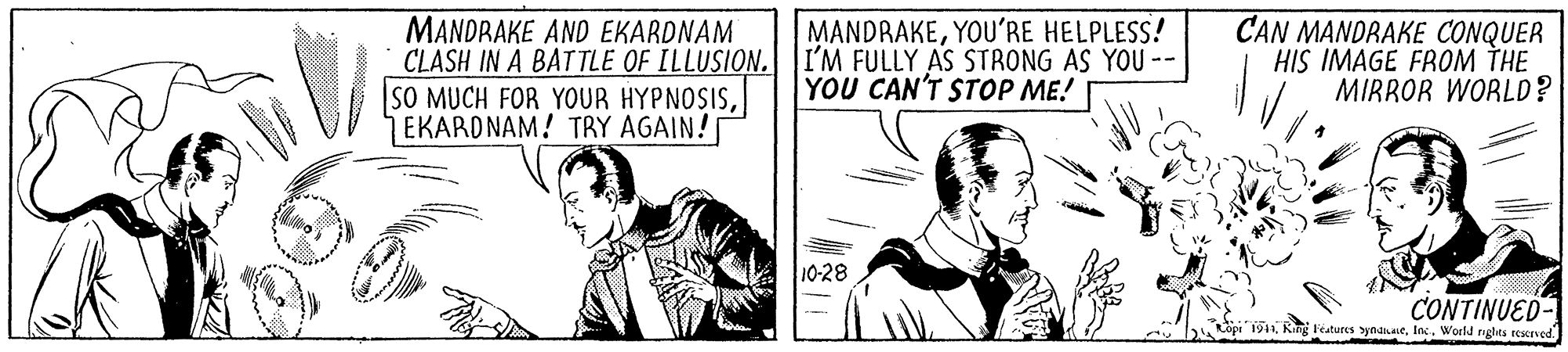 Conversation OCR: MANDRAKEYOU'RE HELPLESS! MANDRAKE AND EKARDNAM CLASH IN A BATTLE OF ILLUSION. I'M FULLY AS STRONG AS YOU -- SO MUCH FOR YOUR HYPNOSISEKARDNAM! TRY AGAIN! CAN MANDRAKE CONQUER HIS IMAGE FROM THE MIRROR WORLD? YOU CAN'T STOP ME! 10-28 CONTINUED- 1941Inc. World nghts resered. MANDRAKEYOU'RE HELPLESS! MANDRAKE AND EKARDNAM CLASH IN A BATTLE OF ILLUSION. I'M FULLY AS STRONG AS YOU -- SO MUCH FOR YOUR HYPNOSISEKARDNAM! TRY AGAIN! CAN MANDRAKE CONQUER HIS IMAGE FROM THE MIRROR WORLD? YOU CAN'T STOP ME! 10-28 CONTINUED- 1941King Features byndiaeInc. World nghts resered.