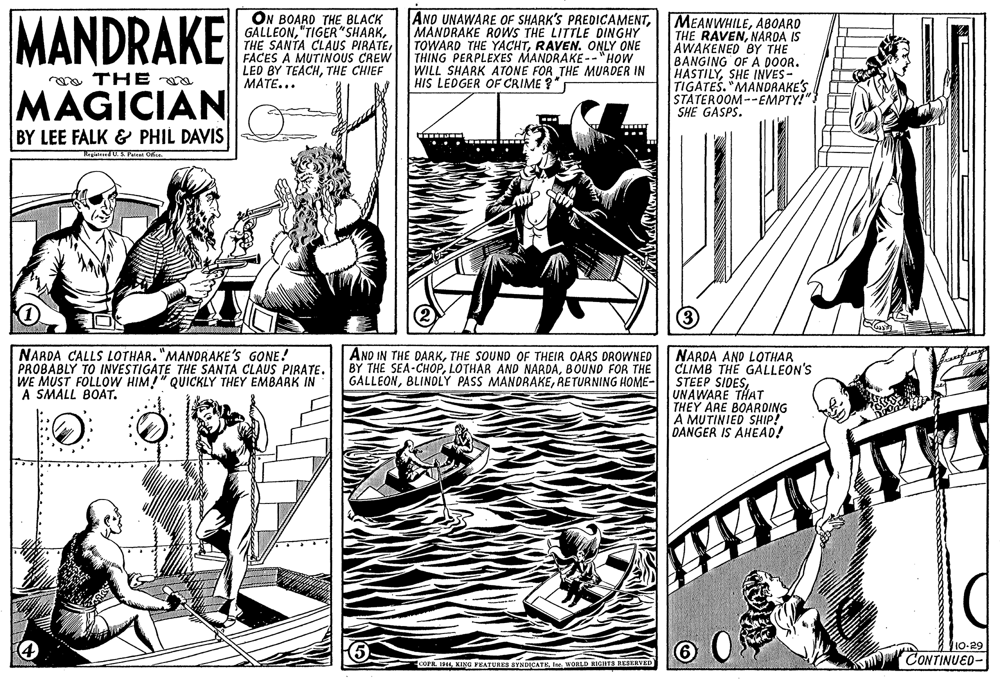 Comic book OCR: MANDRAKE ON BOARD THE BLACK GALLEONFACES A MUTINOUS CREW LED BY TEACHTHE CHIEF MATE... ANO UNAWARE OF SHARK'S PREDICAMENTMANDRAKE ROWS THE LITTLE DINGHY TOWARD THE YACHTRAVEN. ONLY ONE THING PERPLEXES MANDRAKE--"HOW WILL SHARK ATONE FOR THE MURDER IN HIS LEOGER OF CRIME ?" MEANWHILEABOARO THE RAVENNAROA IS AWAKENED BY THE BANGING OF A DOOR. HASTILYSHE INVES- TIGATES. "MANDRAKE'S STATEROOM--EMPTY!" SHE GASPS. aa THE MAGICIAN BY LEE FALK & PHIL DAVIS Ragteed U. S. P Oe. NARDA CALLS LOTHAR. "MANORAKE'S GONE! PROBABLY TO INVESTIGATE THE SANTA CLAUS PIRATE. WE MUST FOLLOW HIM!" QUICKLY THEY EMBARK IN A SMALL BOAT. ANO IN THE DARKTHE SOUND OF THEIR OARS DROWNED BY THE SEA-CHOPBOUND FOR THE GALLEONRETURNING HOME- NARDA AND LOTHAR CLIMB THE GÁLLEON'S STEEP SIDESUNAWARE THAT THEY ARE BOAROING A MUTINIED SHIP! DANGER IS AHEAD! 10-29 CONTINUED COPR. 194WORLD HIGTS RESERVED MANDRAKE ON BOARD THE BLACK GALLEONTHE SANTA CLAUS PIRATEFACES A MUTINOUS CREW LED BY TEACHTHE CHIEF MATE... ANO UNAWARE OF SHARK'S PREDICAMENTMANDRAKE ROWS THE LITTLE DINGHY TOWARD THE YACHTRAVEN. ONLY ONE THING PERPLEXES MANDRAKE--"HOW WILL SHARK ATONE FOR THE MURDER IN HIS LEOGER OF CRIME ?" MEANWHILEABOARO THE RAVENNAROA IS AWAKENED BY THE BANGING OF A DOOR. HASTILYSHE INVES- TIGATES. "MANDRAKE'S STATEROOM--EMPTY!" SHE GASPS. aa THE MAGICIAN BY LEE FALK & PHIL DAVIS Ragteed U. S. P Oe. NARDA CALLS LOTHAR. "MANORAKE'S GONE! PROBABLY TO INVESTIGATE THE SANTA CLAUS PIRATE. WE MUST FOLLOW HIM!" QUICKLY THEY EMBARK IN A SMALL BOAT. ANO IN THE DARKTHE SOUND OF THEIR OARS DROWNED BY THE SEA-CHOPLOTHAR AND NARDABOUND FOR THE GALLEONBLINDLY PASS MANDRAKERETURNING HOME- NARDA AND LOTHAR CLIMB THE GÁLLEON'S STEEP SIDESUNAWARE THAT THEY ARE BOAROING A MUTINIED SHIP! DANGER IS AHEAD! 10-29 CONTINUED COPR. 194KING FEATURES BYNDICATEWORLD HIGTS RESERVED