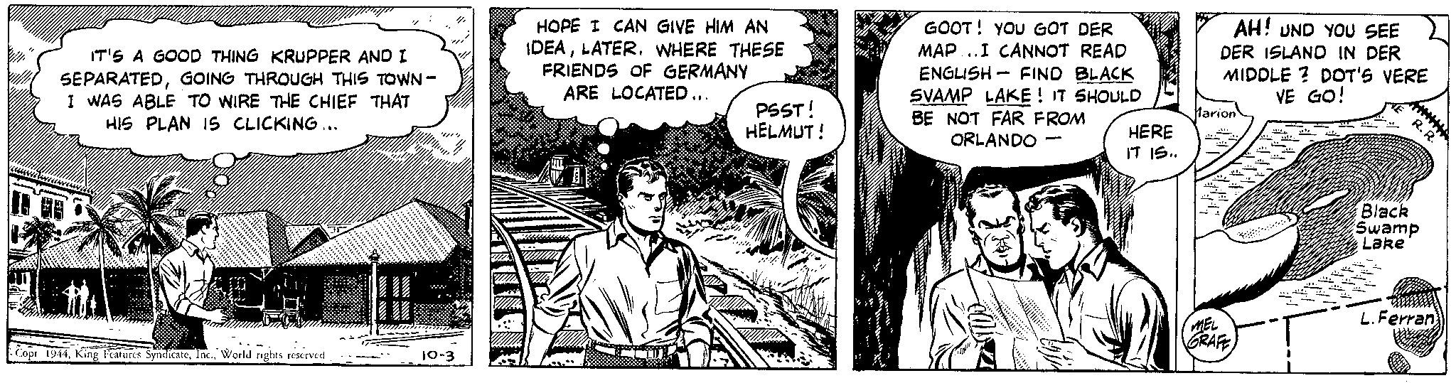 Font OCR: IT'S A GOOD THING KRUPPER AND I SEPARATEDGOING THROUGH THIS TOWN - I WAS ABLE TO WIRE THE CHIEF THAT HIS PLAN 15 CLICKING... Copr 1944World rights reserved. Tr ? ''/// 10-3 HOPE I CAN GIVE HIM AN IDEALATER. WHERE THESE FRIENDS OF GERMANY ARE LOCATED ... PSST! HELMUT! 1./1 GOOT! YOU GOT DER MAP...I CANNOT READ ENGLISH FIND BLACK SVAMP LAKE! IT SHOULD BE NOT FAR FROM ORLANDO HERE IT IS.. AH! UND YOU SEE DER ISLAND IN DER MIDDLE? DOT'S VERE VE GO! Marion 11. MEL GRAFE ME 418. R.R. Black Swamp Lake L. Ferran IT'S A GOOD THING KRUPPER AND I SEPARATEDGOING THROUGH THIS TOWN - I WAS ABLE TO WIRE THE CHIEF THAT HIS PLAN 15 CLICKING ... Copr 1944King Features SyndicateWorld rights reserved . Tr ? ' ' /// 10-3 HOPE I CAN GIVE HIM AN IDEALATER . WHERE THESE FRIENDS OF GERMANY ARE LOCATED ... PSST ! HELMUT ! 1./1 GOOT ! YOU GOT DER MAP ... I CANNOT READ ENGLISH FIND BLACK SVAMP LAKE ! IT SHOULD BE NOT FAR FROM ORLANDO HERE IT IS .. AH ! UND YOU SEE DER ISLAND IN DER MIDDLE ? DOT'S VERE VE GO ! Marion 11 . MEL GRAFE ME 418 . R.R. Black Swamp Lake L. Ferran