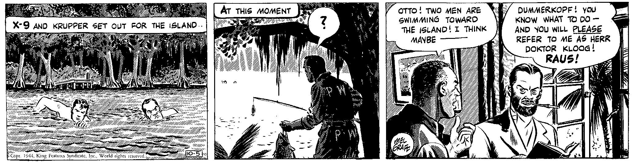 Monochrome photography OCR: X-9 AND KRUPPER SET OUT FOR THE ISLAND. Copr. 1944World rights reserved. 14 AT THIS MOMENT ? OTTO TWO MEN ARE SWIMMING TOWARD THE ISLAND! I THINK MAYBE MEL GRAFE DUMMERKOPF! YOU KNOW WHAT TO DO- AND YOU WILL PLEASE REFER TO ME AS HERR DOKTOR KLOOG! RAUS! www 11 X - 9 AND KRUPPER SET OUT FOR THE ISLAND . Copr . 1944King Features SyndicateWorld rights reserved . 14 AT THIS MOMENT ? OTTO TWO MEN ARE SWIMMING TOWARD THE ISLAND ! I THINK MAYBE MEL GRAFE DUMMERKOPF ! YOU KNOW WHAT TO DO AND YOU WILL PLEASE REFER TO ME AS HERR DOKTOR KLOOG ! RAUS ! www 11