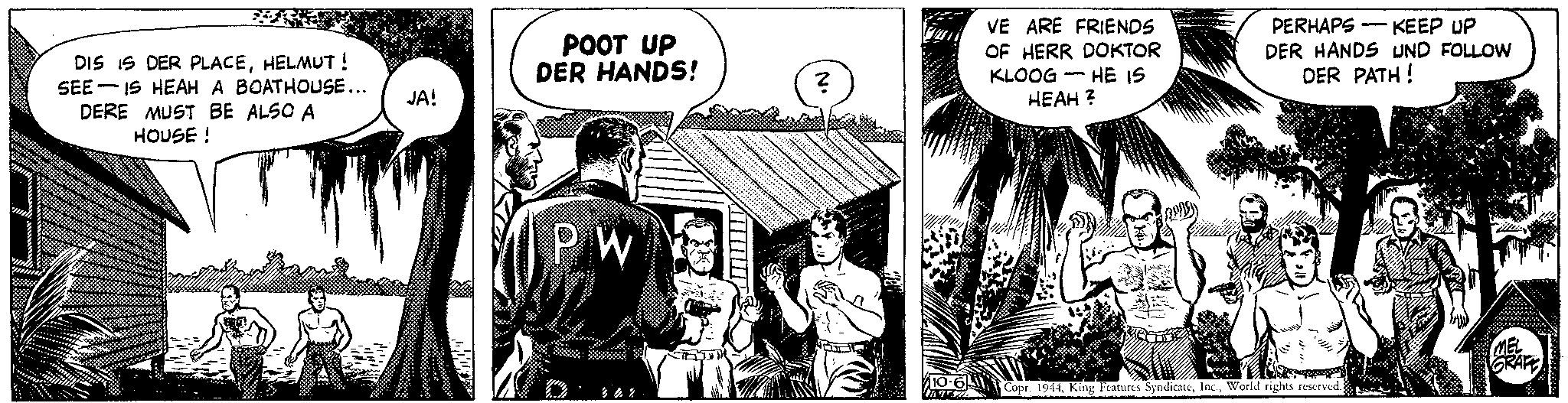 Conversation OCR: DIS IS DER PLACEHELMUT ! SEE IS HEAH A BOATHOUSE... DERE MUST BE ALSO A HOUSE! JA! POOT UP DER HANDS! PW GE ? Willou VE ARE FRIENDS OF HERR DOKTOR KLOOG HE IS HEAH ? PERHAPS-KEEP UP DER HANDS UND FOLLOW DER PATH! 10-6 Copr. 1944World rights reserved. 107ZZ MEL GRAFE wwwoped upb DIS IS DER PLACEHELMUT ! SEE IS HEAH A BOATHOUSE ... DERE MUST BE ALSO A HOUSE ! JA ! POOT UP DER HANDS ! PW GE ? Willou VE ARE FRIENDS OF HERR DOKTOR KLOOG HE IS HEAH ? PERHAPS - KEEP UP DER HANDS UND FOLLOW DER PATH ! 10-6 Copr . 1944King Features SyndicateWorld rights reserved . 107ZZ MEL GRAFE wwwoped upb