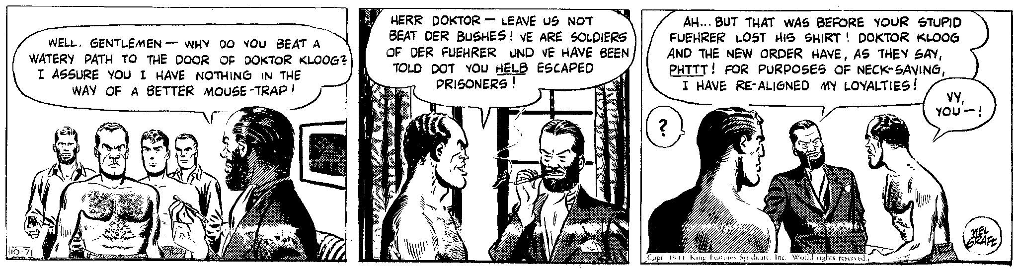 Comic book OCR: WELL. GENTLEMEN WHY DO YOU BEAT A WATERY PATH TO THE DOOR OF DOKTOR KLOOG? I ASSURE YOU I HAVE NOTHING IN THE WAY OF A BETTER MOUSE-TRAP! 10-7 - HERR DOKTOR LEAVE US NOT BEAT DER BUSHES! VE ARE SOLDIERS OF DER FUEHRER UND VE HAVE BEEN TOLD DOT YOU HELB ESCAPED PRISONERS! AR - AH... BUT THAT WAS BEFORE YOUR STUPID FUEHRER LOST HIS SHIRT! DOKTOR KLOOG AND THE NEW ORDER HAVEI HAVE RE-ALIGNED MY LOYALTIES! ? ??????? Copt 1941 King Features SyndicateInc. World nights reserved.; FOODSE DE LEONIU 49 VYYOU-! MEL SRAFE WELL . GENTLEMEN WHY DO YOU BEAT A WATERY PATH TO THE DOOR OF DOKTOR KLOOG ? I ASSURE YOU I HAVE NOTHING IN THE WAY OF A BETTER MOUSE - TRAP ! 10-7 - HERR DOKTOR LEAVE US NOT BEAT DER BUSHES ! VE ARE SOLDIERS OF DER FUEHRER UND VE HAVE BEEN TOLD DOT YOU HELB ESCAPED PRISONERS ! AR - AH ... BUT THAT WAS BEFORE YOUR STUPID FUEHRER LOST HIS SHIRT ! DOKTOR KLOOG AND THE NEW ORDER HAVEAS THEY SAYPHTTT ! FOR PURPOSES OF NECK - SAVINGI HAVE RE - ALIGNED MY LOYALTIES ! ? ??????? Copt 1941 King Features SyndicateInc. World nights reserved .; FOODSE DE LEONIU 49 VYYOU- ! MEL SRAFE
