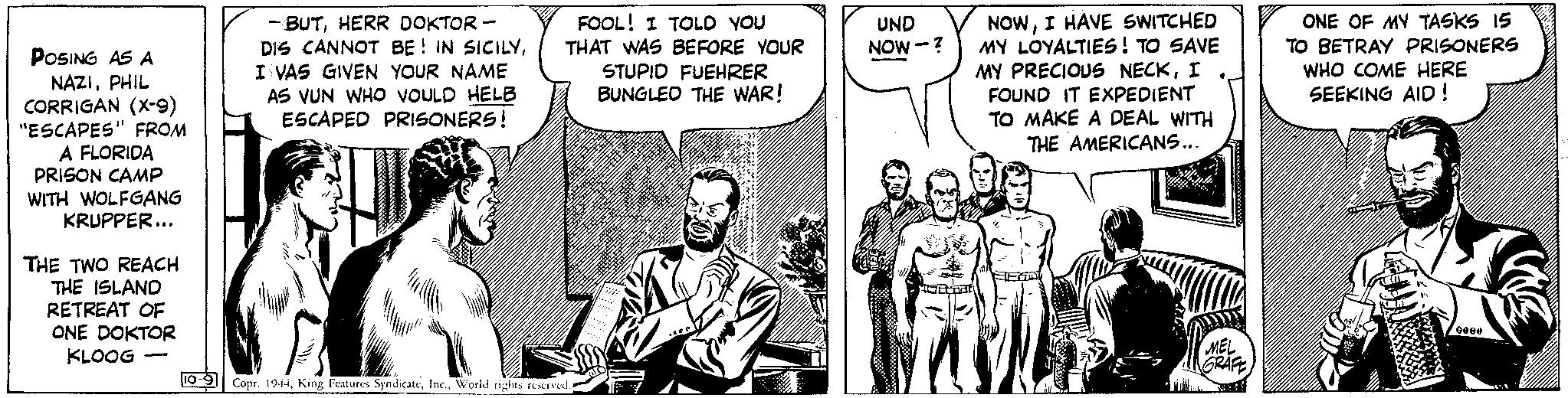 Art OCR: POSING AS A NAZIPHIL CORRIGAN (X-9) "ESCAPES" FROM A FLORIDA PRISON CAMP WITH WOLFGANG KRUPPER... THE TWO REACH THE ISLAND RETREAT OF ONE DOKTOR KLOOG - -BUTHERR DOKTOR - DIS CANNOT BE IN SICILYI VAS GIVEN YOUR NAME AS VUN WHO VOULD HELB ESCAPED PRISONERS! FOOL! I TOLD YOU THAT WAS BEFORE YOUR STUPID FUEHRER BUNGLED THE WAR! 10-9 Copr. 1944World rights reserved. do UND NOW-? NOWI HAVE SWITCHED MY LOYALTIES! TO SAVE MY PRECIOUS NECKI FOUND IT EXPEDIENT TO MAKE A DEAL WITH THE AMERICANS... MEL GRAFE ONE OF MY TASKS 15 TO BETRAY PRISONERS WHO COME HERE SEEKING AID! DELA 0000 POSING AS A NAZIPHIL CORRIGAN ( X - 9 ) " ESCAPES " FROM A FLORIDA PRISON CAMP WITH WOLFGANG KRUPPER ... THE TWO REACH THE ISLAND RETREAT OF ONE DOKTOR KLOOG - -BUTHERR DOKTOR - DIS CANNOT BE IN SICILYI VAS GIVEN YOUR NAME AS VUN WHO VOULD HELB ESCAPED PRISONERS ! FOOL ! I TOLD YOU THAT WAS BEFORE YOUR STUPID FUEHRER BUNGLED THE WAR ! 10-9 Copr . 1944King Features SyndicateWorld rights reserved . do UND NOW- ? NOWI HAVE SWITCHED MY LOYALTIES ! TO SAVE MY PRECIOUS NECKI FOUND IT EXPEDIENT TO MAKE A DEAL WITH THE AMERICANS ... MEL GRAFE ONE OF MY TASKS 15 TO BETRAY PRISONERS WHO COME HERE SEEKING AID ! DELA 0000
