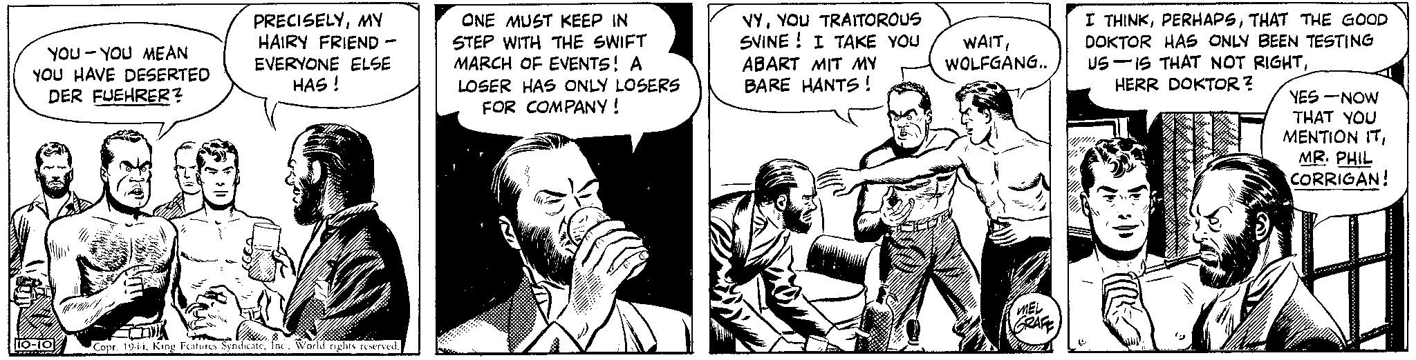 Art OCR: YOU YOU MEAN YOU HAVE DESERTED DER FUEHRER? PRECISELYMY HAIRY FRIEND - EVERYONE ELSE HAS! 10-10 PHIL ONE MUST KEEP IN STEP WITH THE SWIFT MARCH OF EVENTS! A LOSER HAS ONLY LOSERS FOR COMPANY! VYYOU TRAITOROUS SVINE! I TAKE YOU ABART MIT MY BARE HANTS! WAITWOLFGANG.. COR & RS k Boble Copr. 1944World rights reserved. MEL GRAFE momen w Vi I THINKTHAT THE GOOD DOKTOR HAS ONLY BEEN TESTING US IS THAT NOT RIGHTHERR DOKTOR? he YES-NOW THAT YOU MENTION ITMR. PHIL CORRIGAN! YOU YOU MEAN YOU HAVE DESERTED DER FUEHRER ? PRECISELYMY HAIRY FRIEND - EVERYONE ELSE HAS ! 10-10 PHIL ONE MUST KEEP IN STEP WITH THE SWIFT MARCH OF EVENTS ! A LOSER HAS ONLY LOSERS FOR COMPANY ! VYYOU TRAITOROUS SVINE ! I TAKE YOU ABART MIT MY BARE HANTS ! WAITWOLFGANG .. COR & RS k Boble Copr . 1944King Features SyndicateWorld rights reserved . MEL GRAFE momen w Vi I THINKTHAT THE GOOD DOKTOR HAS ONLY BEEN TESTING US IS THAT NOT RIGHTHERR DOKTOR ? he YES - NOW THAT YOU MENTION ITMR . PHIL CORRIGAN !