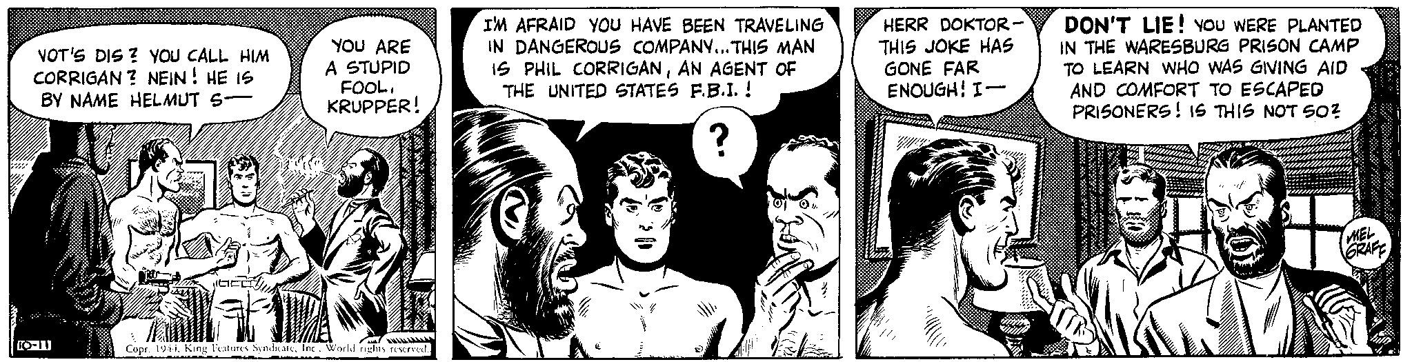 Comic book OCR: VOT'S DIS? YOU CALL HIM CORRIGAN? NEIN! HE IS BY NAME HELMUT S- 76 10-11 JUICE YOU ARE A STUPID FOOLKRUPPER! wwwwwwwww. TRA AMA Copr. 1944World rights reserved. I'M AFRAID YOU HAVE BEEN TRAVELING IN DANGEROUS COMPANY...THIS MAN IS PHIL CORRIGANAN AGENT OF THE UNITED STATES F.B.I. ! ? " HERR DOKTOR- THIS JOKE HAS GONE FAR ENOUGH! I- DON'T LIE! YOU WERE PLANTED IN THE WARESBURG PRISON CAMP TO LEARN WHO WAS GIVING AID AND COMFORT TO ESCAPED PRISONERS! IS THIS NOT SO? BIL inimi MEL GRAFF .. VOT'S DIS ? YOU CALL HIM CORRIGAN ? NEIN ! HE IS BY NAME HELMUT S 76 10-11 JUICE YOU ARE A STUPID FOOLKRUPPER ! wwwwwwwww . TRA AMA Copr . 1944King Features SyndicateWorld rights reserved . I'M AFRAID YOU HAVE BEEN TRAVELING IN DANGEROUS COMPANY ... THIS MAN IS PHIL CORRIGANAN AGENT OF THE UNITED STATES F.B.I. ! ? " HERR DOKTOR THIS JOKE HAS GONE FAR ENOUGH ! I DON'T LIE ! YOU WERE PLANTED IN THE WARESBURG PRISON CAMP TO LEARN WHO WAS GIVING AID AND COMFORT TO ESCAPED PRISONERS ! IS THIS NOT SO ? BIL inimi MEL GRAFF ..