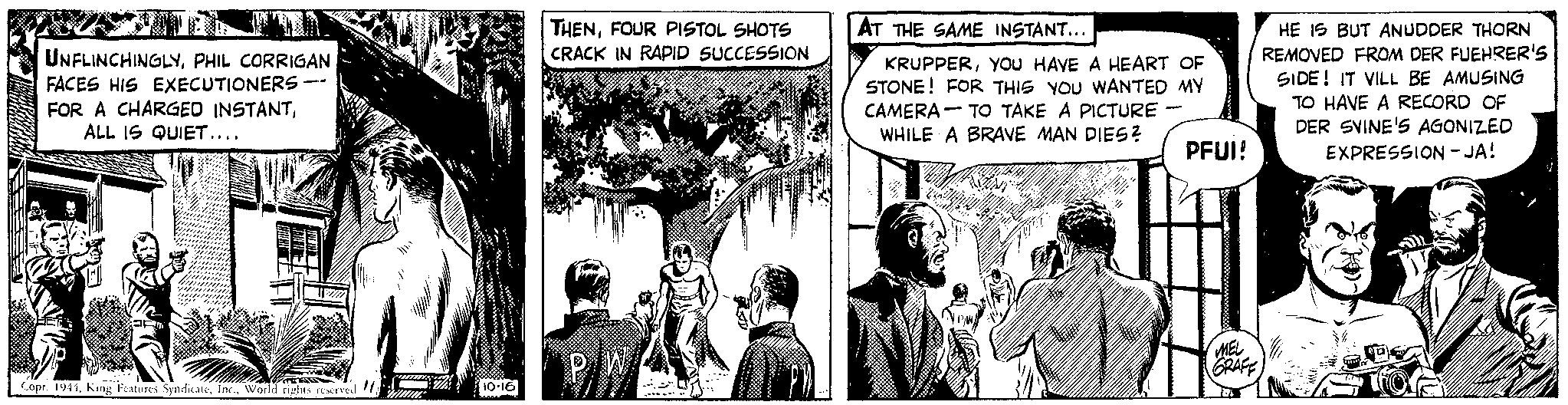 Art OCR: UNFLINCHINGLYPHIL CORRIGAN FACES HIS EXECUTIONERS FOR A CHARGED INSTANTALL IS QUIET.... Copr. 1944World rights reserved "1 m 10.16 www THENFOUR PISTOL SHOTS CRACK IN RAPID SUCCESSION P/W AT THE SAME INSTANT... KRUPPERYOU HAVE A HEART OF STONE! FOR THIS YOU WANTED MY CAMERA TO TAKE A PICTURE WHILE A BRAVE MAN DIES? - PFUI! MEL GRAFF M HE IS BUT ANUDDER THORN REMOVED FROM DER FUEHRER'S SIDE! IT VILL BE AMUSING TO HAVE A RECORD OF DER SVINE'S AGONIZED EXPRESSION - JA! fore UNFLINCHINGLYPHIL CORRIGAN FACES HIS EXECUTIONERS FOR A CHARGED INSTANTALL IS QUIET .... Copr . 1944King Features SyndicateWorld rights reserved " 1 m 10.16 www THENFOUR PISTOL SHOTS CRACK IN RAPID SUCCESSION P / W AT THE SAME INSTANT ... KRUPPERYOU HAVE A HEART OF STONE ! FOR THIS YOU WANTED MY CAMERA TO TAKE A PICTURE WHILE A BRAVE MAN DIES ? - PFUI ! MEL GRAFF M HE IS BUT ANUDDER THORN REMOVED FROM DER FUEHRER'S SIDE ! IT VILL BE AMUSING TO HAVE A RECORD OF DER SVINE'S AGONIZED EXPRESSION - JA ! fore