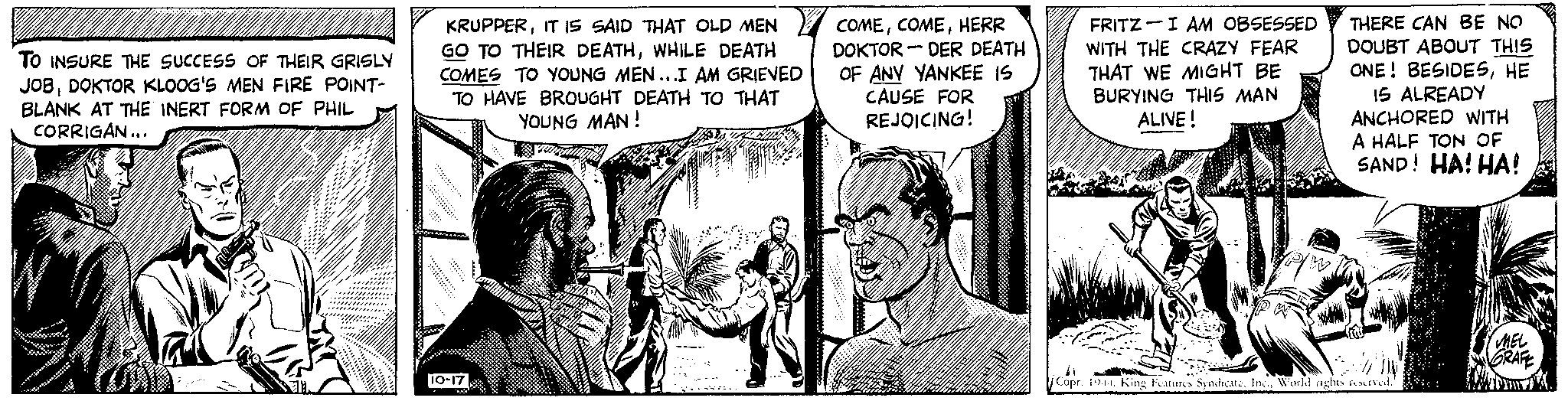 Conversation OCR: TO INSURE THE SUCCESS OF THEIR GRISLY JOBDOKTOR KLOOG'S MEN FIRE POINT- BLANK AT THE INERT FORM OF PHIL CORRIGAN... m KRUPPERIT IS SAID THAT OLD MEN GO TO THEIR DEATHWHILE DEATH COMES TO YOUNG MEN...I AM GRIEVED TO HAVE BROUGHT DEATH TO THAT YOUNG MAN! 10-17 W COMEHERR DOKTOR DER DEATH OF ANY YANKEE IS CAUSE FOR REJOICING! - FRITZI AM OBSESSED WITH THE CRAZY FEAR THAT WE MIGHT BE BURYING THIS MAN ALIVE! P/W THERE CAN BE NO DOUBT ABOUT THIS ONE! BESIDESHE 15 ALREADY ANCHORED WITH A HALF TON OF SAND! HA! HA! Copr. 1944World nights reserved. MEL GRAFE TO INSURE THE SUCCESS OF THEIR GRISLY JOBDOKTOR KLOOG'S MEN FIRE POINT BLANK AT THE INERT FORM OF PHIL CORRIGAN ... m KRUPPERIT IS SAID THAT OLD MEN GO TO THEIR DEATHWHILE DEATH COMES TO YOUNG MEN ... I AM GRIEVED TO HAVE BROUGHT DEATH TO THAT YOUNG MAN ! 10-17 W COMEHERR DOKTOR DER DEATH OF ANY YANKEE IS CAUSE FOR REJOICING ! - FRITZI AM OBSESSED WITH THE CRAZY FEAR THAT WE MIGHT BE BURYING THIS MAN ALIVE ! P / W THERE CAN BE NO DOUBT ABOUT THIS ONE ! BESIDESHE 15 ALREADY ANCHORED WITH A HALF TON OF SAND ! HA ! HA ! Copr . 1944King Features SyndicateWorld nights reserved . MEL GRAFE