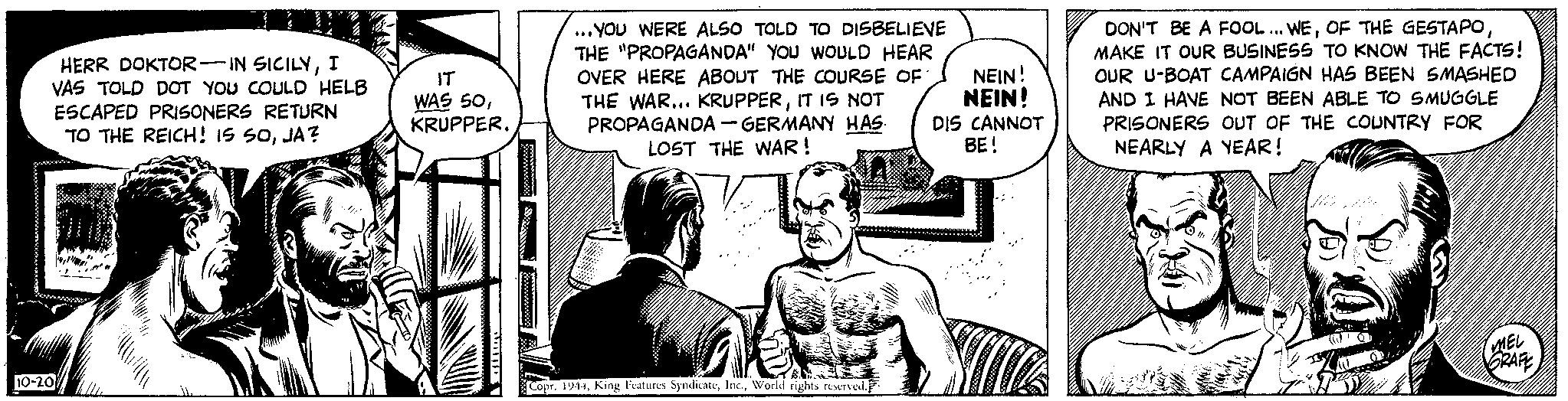 Comic book OCR: HERR DOKTOR-IN SICILYI VAS TOLD DOT YOU COULD HELB ESCAPED PRISONERS RETURN TO THE REICH! IS SOJA? De 10-20 IT WAS 50KRUPPER. ...YOU WERE ALSO TOLD TO DISBELIEVE THE "PROPAGANDA" YOU WOULD HEAR OVER HERE ABOUT THE COURSE OF THE WAR... KRUPPERIT IS NOT PROPAGANDA-GERMANY HAS LOST THE WAR! ak Copr. 1944World rights reserved. NEIN! NEIN! DIS CANNOT BE! DON'T BE A FOOL... WEMAKE IT OUR BUSINESS TO KNOW THE FACTS! OUR U-BOAT CAMPAIGN HAS BEEN SMASHED AND I HAVE NOT BEEN ABLE TO SMUGGLE PRISONERS OUT OF THE COUNTRY FOR NEARLY A YEAR! JUUR MEL GRAFE HERR DOKTOR - IN SICILYI VAS TOLD DOT YOU COULD HELB ESCAPED PRISONERS RETURN TO THE REICH ! IS SOJA ? De 10-20 IT WAS 50KRUPPER . ... YOU WERE ALSO TOLD TO DISBELIEVE THE " PROPAGANDA " YOU WOULD HEAR OVER HERE ABOUT THE COURSE OF THE WAR ... KRUPPERIT IS NOT PROPAGANDA - GERMANY HAS LOST THE WAR ! ak Copr . 1944King Features SyndicateWorld rights reserved . NEIN ! NEIN ! DIS CANNOT BE ! DON'T BE A FOOL ... WEOF THE GESTAPOMAKE IT OUR BUSINESS TO KNOW THE FACTS ! OUR U - BOAT CAMPAIGN HAS BEEN SMASHED AND I HAVE NOT BEEN ABLE TO SMUGGLE PRISONERS OUT OF THE COUNTRY FOR NEARLY A YEAR ! JUUR MEL GRAFE