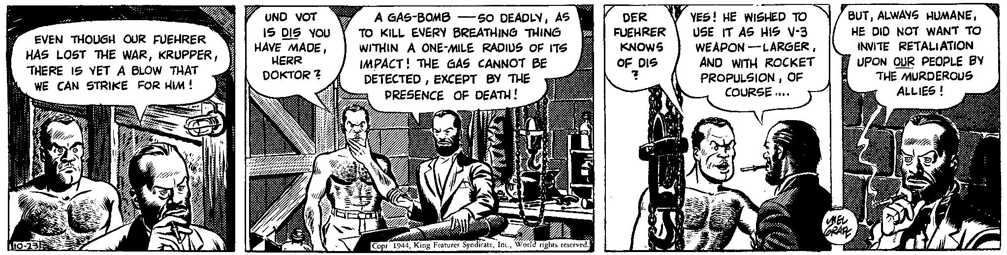 Comics OCR: EVEN THOUGH OUR FUEHRER HAS LOST THE WARTHERE IS YET A BLOW THAT WE CAN STRIKE FOR HIM ! 10-23 Alledu UND VOT IS DIS YOU HAVE MADEHERR DOKTOR? DER FUEHRER KNOWS OF DIS ? PLAZ A GAS-BOMB SO DEADLYAS TO KILL EVERY BREATHING THING WITHIN A ONE-MILE RADIUS OF ITS IMPACT! THE GAS CANNOT BE DETECTEDEXCEPT BY THE PRESENCE OF DEATH! Copr 1944World rights reserved. YES! HE WISHED TO USE IT AS HIS V-3 WEAPON-LARGERAND WITH ROCKET PROPULSIONOF COURSE.... MEL BUTHE DID NOT WANT TO INVITE RETALIATION UPON OUR PEOPLE BY THE MURDEROUS ALLIES! GRAFE 31 EVEN THOUGH OUR FUEHRER HAS LOST THE WARTHERE IS YET A BLOW THAT WE CAN STRIKE FOR HIM ! 10-23 Alledu UND VOT IS DIS YOU HAVE MADEHERR DOKTOR ? DER FUEHRER KNOWS OF DIS ? PLAZ A GAS - BOMB SO DEADLYAS TO KILL EVERY BREATHING THING WITHIN A ONE - MILE RADIUS OF ITS IMPACT ! THE GAS CANNOT BE DETECTEDEXCEPT BY THE PRESENCE OF DEATH ! Copr 1944King Features SyndicateWorld rights reserved . YES ! HE WISHED TO USE IT AS HIS V - 3 WEAPON - LARGERAND WITH ROCKET PROPULSIONOF COURSE .... MEL BUTALWAYS HUMANEHE DID NOT WANT TO INVITE RETALIATION UPON OUR PEOPLE BY THE MURDEROUS ALLIES ! GRAFE 31
