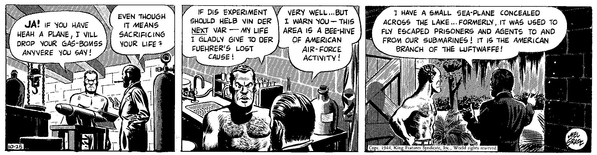 Conversation OCR: JA! IF YOU HAVE HEAH A PLANEI VILL DROP YOUR GAS-BOMSS ANYVERE YOU SAY! 10-25 1 EVEN THOUGH IT MEANS SACRIFICING YOUR LIFE? IF DIS EXPERIMENT SHOULD HELB VIN DER NEXT VAR MY LIFE I GLADLY GIVE TO DER FUEHRER'S LOST CAUSE! VERY WELL... BUT I WARN YOU - THIS AREA IS A BEE-HIVE OF AMERICAN AIR-FORCE ACTIVITY! I HAVE A SMALL SEA-PLANE CONCEALED ACROSS THE LAKE... FORMERLYIT WAS USED TO FLY ESCAPED PRISONERS AND AGENTS TO AND FROM OUR SUBMARINES! IT IS THE AMERICAN BRANCH OF THE LUFTWAFFE! Jog Copt. 1944World rights reserved. MEL GRAFE JA ! IF YOU HAVE HEAH A PLANEI VILL DROP YOUR GAS - BOMSS ANYVERE YOU SAY ! 10-25 1 EVEN THOUGH IT MEANS SACRIFICING YOUR LIFE ? IF DIS EXPERIMENT SHOULD HELB VIN DER NEXT VAR MY LIFE I GLADLY GIVE TO DER FUEHRER'S LOST CAUSE ! VERY WELL ... BUT I WARN YOU - THIS AREA IS A BEE - HIVE OF AMERICAN AIR - FORCE ACTIVITY ! I HAVE A SMALL SEA - PLANE CONCEALED ACROSS THE LAKE ... FORMERLYIT WAS USED TO FLY ESCAPED PRISONERS AND AGENTS TO AND FROM OUR SUBMARINES ! IT IS THE AMERICAN BRANCH OF THE LUFTWAFFE ! Jog Copt . 1944King Features SyndicateWorld rights reserved . MEL GRAFE