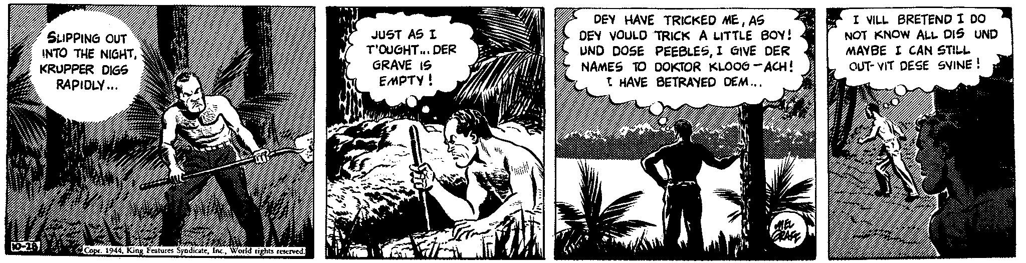 Art OCR: SLIPPING OUT INTO THE NIGHTKRUPPER DIGS RAPIDLY... IZATE 10-28 m Copr. 1944World rights reserved. JUST AS I T'OUGHT... DER GRAVE IS EMPTY ! 7 DEY HAVE TRICKED MEAS DEY VOULD TRICK A LITTLE BOY! UND DOSE PEEBLESI GIVE DER NAMES TO DOKTOR KLOOG-ACH! I HAVE BETRAYED DEM... MEL GRAFE I VILL BRETEND I DO NOT KNOW ALL DIS UND MAYBE I CAN STILL OUT-VIT DESE SVINE! SLIPPING OUT INTO THE NIGHTKRUPPER DIGS RAPIDLY ... IZATE 10-28 m Copr . 1944King Features SyndicateWorld rights reserved . JUST AS I T'OUGHT ... DER GRAVE IS EMPTY ! 7 DEY HAVE TRICKED MEAS DEY VOULD TRICK A LITTLE BOY ! UND DOSE PEEBLESI GIVE DER NAMES TO DOKTOR KLOOG - ACH ! I HAVE BETRAYED DEM ... MEL GRAFE I VILL BRETEND I DO NOT KNOW ALL DIS UND MAYBE I CAN STILL OUT - VIT DESE SVINE !