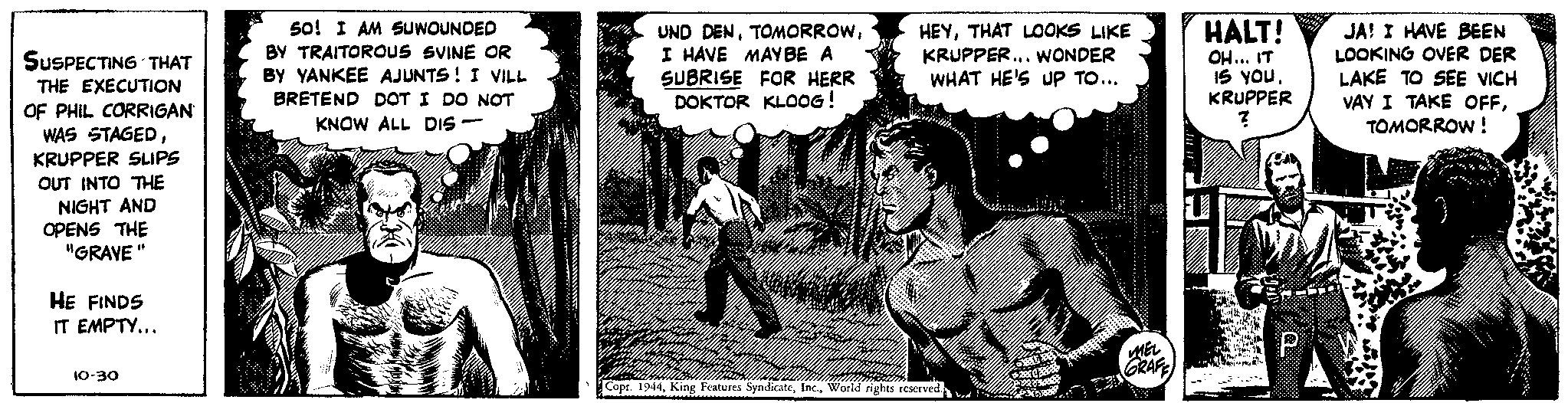 Tree OCR: SUSPECTING THAT THE EXECUTION OF PHIL CORRIGAN WAS STAGEDKRUPPER SLIPS OUT INTO THE NIGHT AND OPENS THE "GRAVE" HE FINDS IT EMPTY... 10-30 50! I AM SUWOUNDED BY TRAITOROUS SVINE OR BY YANKEE AJUNTS! I VILL BRETEND DOT I DO NOT KNOW ALL DIS - UND DENI HAVE MAY BE A SUBRISE FOR HERR DOKTOR KLOOG! HEYTHAT LOOKS LIKE KRUPPER... WONDER WHAT HE'S UP TO... Copr. 1944World rights reserved. The bed I'm MEL GRAFE HALT! OH... IT IS YOU. KRUPPER ? P IJA! I HAVE BEEN LOOKING OVER DER LAKE TO SEE VICH VAY I TAKE OFFTOMORROW! SUSPECTING THAT THE EXECUTION OF PHIL CORRIGAN WAS STAGEDKRUPPER SLIPS OUT INTO THE NIGHT AND OPENS THE " GRAVE " HE FINDS IT EMPTY ... 10-30 50 ! I AM SUWOUNDED BY TRAITOROUS SVINE OR BY YANKEE AJUNTS ! I VILL BRETEND DOT I DO NOT KNOW ALL DIS - UND DENI HAVE MAY BE A SUBRISE FOR HERR DOKTOR KLOOG ! HEYTHAT LOOKS LIKE KRUPPER ... WONDER WHAT HE'S UP TO ... Copr . 1944King Features SyndicateWorld rights reserved . The bed I'm MEL GRAFE HALT ! OH ... IT IS YOU . KRUPPER ? P IJA ! I HAVE BEEN LOOKING OVER DER LAKE TO SEE VICH VAY I TAKE OFFTOMORROW !