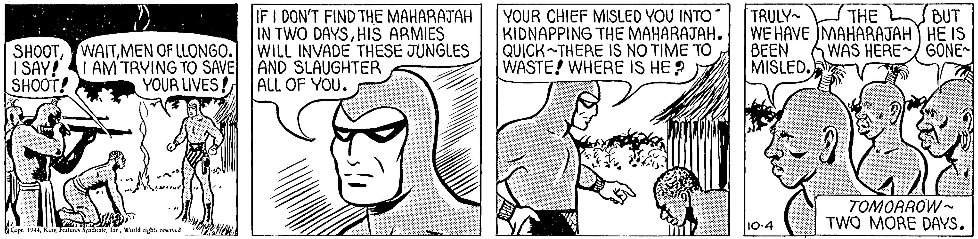 Line OCR: IF I DON'T FIND THE MAHARAJAH IN TWO DAYSHIS ARMIES WILL INVADE THESE JUNGLES YOUR CHIEF MISLED YOU INTO KIDNAPPING THE MAHARAJAH. QUICK THERE IS NO TIME TO WASTE! WHERE IS HE ? TRULY WE HAVE MAHARAJAH HE IS BEEN MISLED. THE BUT SHOOTMEN OF LLONGO. I SAY! SHOOT! WAS HERE/ GONE~ AM TRYING TO SAVE AND SLAUGHTER YOUR LIVES! ALL OF YOU. TOMORROW - TWO MORE DAYS. 10-4 Cope 191Wuld pidts icIved IF I DON'T FIND THE MAHARAJAH IN TWO DAYSHIS ARMIES WILL INVADE THESE JUNGLES YOUR CHIEF MISLED YOU INTO KIDNAPPING THE MAHARAJAH. QUICK THERE IS NO TIME TO WASTE! WHERE IS HE ? TRULY WE HAVE MAHARAJAH HE IS BEEN MISLED. THE BUT SHOOTMEN OF LLONGO. I SAY! SHOOT! WAS HERE/ GONE~ AM TRYING TO SAVE AND SLAUGHTER YOUR LIVES! ALL OF YOU. TOMORROW - TWO MORE DAYS. 10-4 Cope 191Kine Tatus Syadk. IWuld pidts icIved