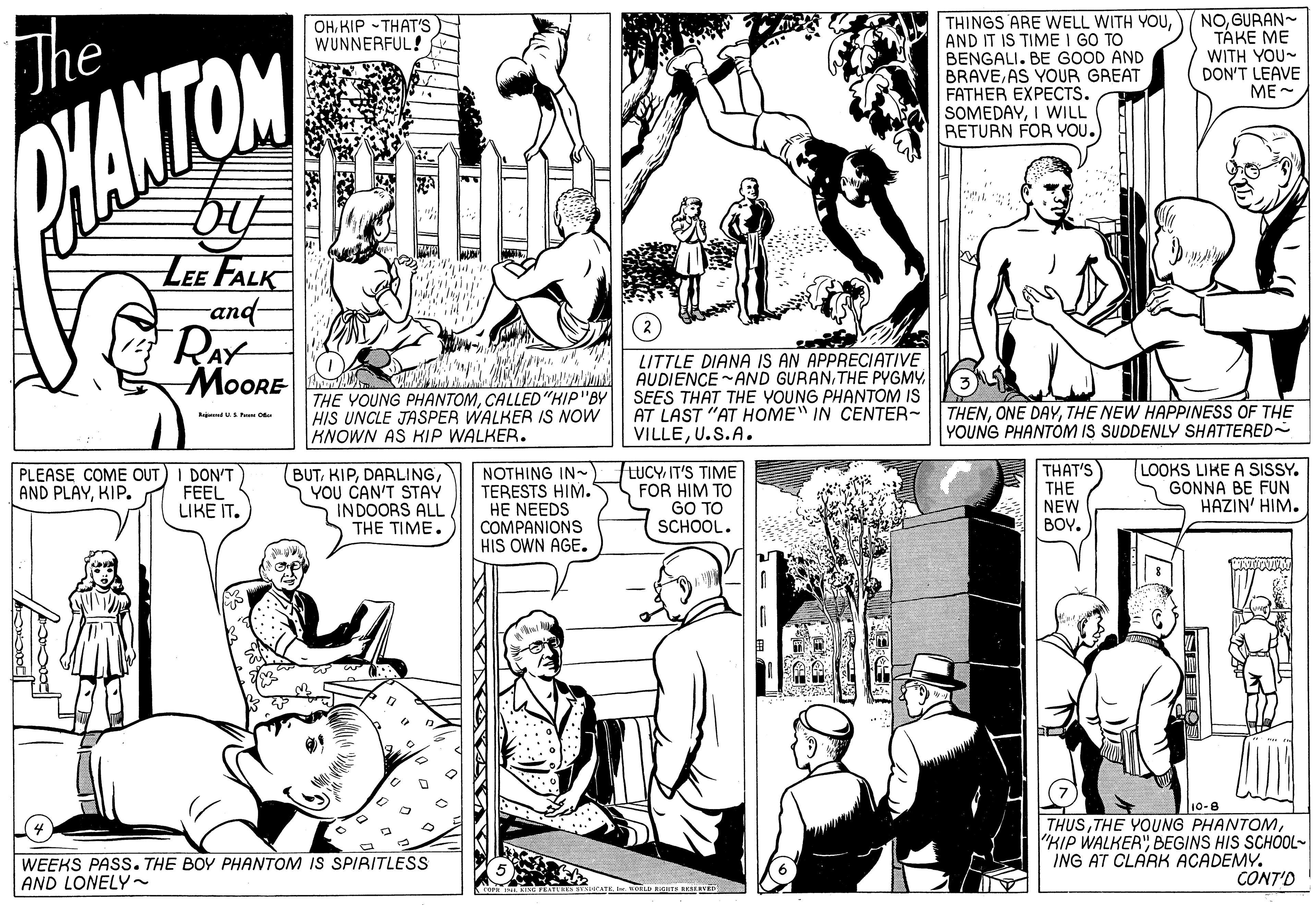 Mammal OCR: THINGS ARE WELL WITH YOUAND IT IS TIME I GO TO BENGALI. BE GOOD AND BRAVEAS YOUR GREAT FATHER EXPECTS. SOMEDAYI WILL RETURN FOR YOU.) NOGURAN- TÁKE ME WITH YOU- DON'T LEAVE ME OHKIP - THAT'S WUNNERFUL! The MANTOM LEE FALK and RAY ?oORE THE YOUNG PHANTOMCALLED"HIP"BY HIS UNCLE JASPER WALKER IS NOW KNOWN AS KIP WALKER. LITTLE DIANA IS AN APPRECIATIVE AUDIENCE -AND GURANSEES THAT THE YOUNG PHANTOM IS AT LAST "AT HOME" IN CENTER~ VILLEU.S.A. THENTHE NEW HAPPINESS OF THE YOUNG PHANTOM IS SUDDENLY SHATTERED~ Raj USP O PLEASE COME OUT) I DON'T FEEL LIKE IT. BUTYOU CAN'T STAY INDOORS ALL THE TIME. NOTHING IN~ TERESTS HIM. HE NEEDS COMPANIONS HIS OWN AGE. LUCY IT'S TIME FOR HIM TO GO TO SCHOOL. THAT'S THE NEW BOY. LOOKS LIKE A SISSY. GONNA BE FUN HAZIN' HIM. AND PLAYKIP. 10-8 THUSBEGINS HIS SCHOOL- ING AT CLARK ACADEMY. CONT'D WEEKS PASS. THE BOY PHANTOM IS SPIRITLESS AND LONELY~ THINGS ARE WELL WITH YOUAND IT IS TIME I GO TO BENGALI. BE GOOD AND BRAVEAS YOUR GREAT FATHER EXPECTS. SOMEDAYI WILL RETURN FOR YOU.) NOGURAN- TÁKE ME WITH YOU- DON'T LEAVE ME OHKIP - THAT'S WUNNERFUL! The MANTOM LEE FALK and RAY ?oORE THE YOUNG PHANTOMCALLED"HIP"BY HIS UNCLE JASPER WALKER IS NOW KNOWN AS KIP WALKER. LITTLE DIANA IS AN APPRECIATIVE AUDIENCE -AND GURANTHE PYGMYSEES THAT THE YOUNG PHANTOM IS AT LAST "AT HOME" IN CENTER~ VILLEU.S.A. THENONE DAYTHE NEW HAPPINESS OF THE YOUNG PHANTOM IS SUDDENLY SHATTERED~ Raj USP O PLEASE COME OUT) I DON'T FEEL LIKE IT. BUTYOU CAN'T STAY INDOORS ALL THE TIME. NOTHING IN~ TERESTS HIM. HE NEEDS COMPANIONS HIS OWN AGE. LUCY IT'S TIME FOR HIM TO GO TO SCHOOL. THAT'S THE NEW BOY. LOOKS LIKE A SISSY. GONNA BE FUN HAZIN' HIM. AND PLAYKIP. 10-8 THUSTHE YOUNG PHANTOM"HIP WALKER"BEGINS HIS SCHOOL- ING AT CLARK ACADEMY. CONT'D WEEKS PASS. THE BOY PHANTOM IS SPIRITLESS AND LONELY~