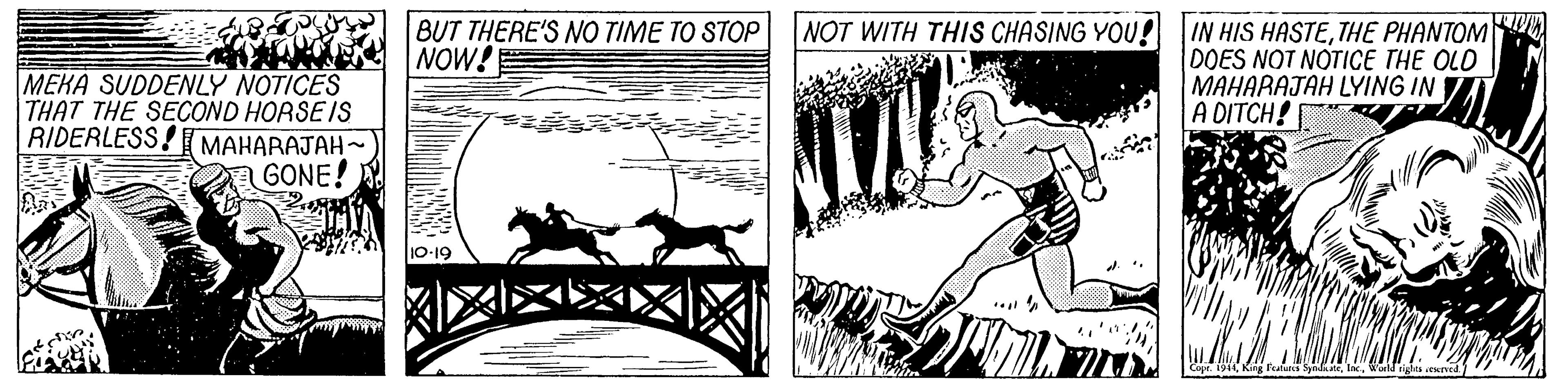 Drawing OCR: NOT WITH THIS CHASING YOU! BUT THERE'S NO TIME TO STOP NOW! IN HIS HASTETHE PHANTOM DOES NOT NOTICE THE OLD MAHARAJAH LYING IN A DITCH! MEKA SUDDENLY NOTICES THAT THE SECOND HORSE IS RIDERLESS! MAHARAJAH-~ GONE! 10-19 NOT WITH THIS CHASING YOU! BUT THERE'S NO TIME TO STOP NOW! IN HIS HASTETHE PHANTOM DOES NOT NOTICE THE OLD MAHARAJAH LYING IN A DITCH! MEKA SUDDENLY NOTICES THAT THE SECOND HORSE IS RIDERLESS! MAHARAJAH-~ GONE! 10-19
