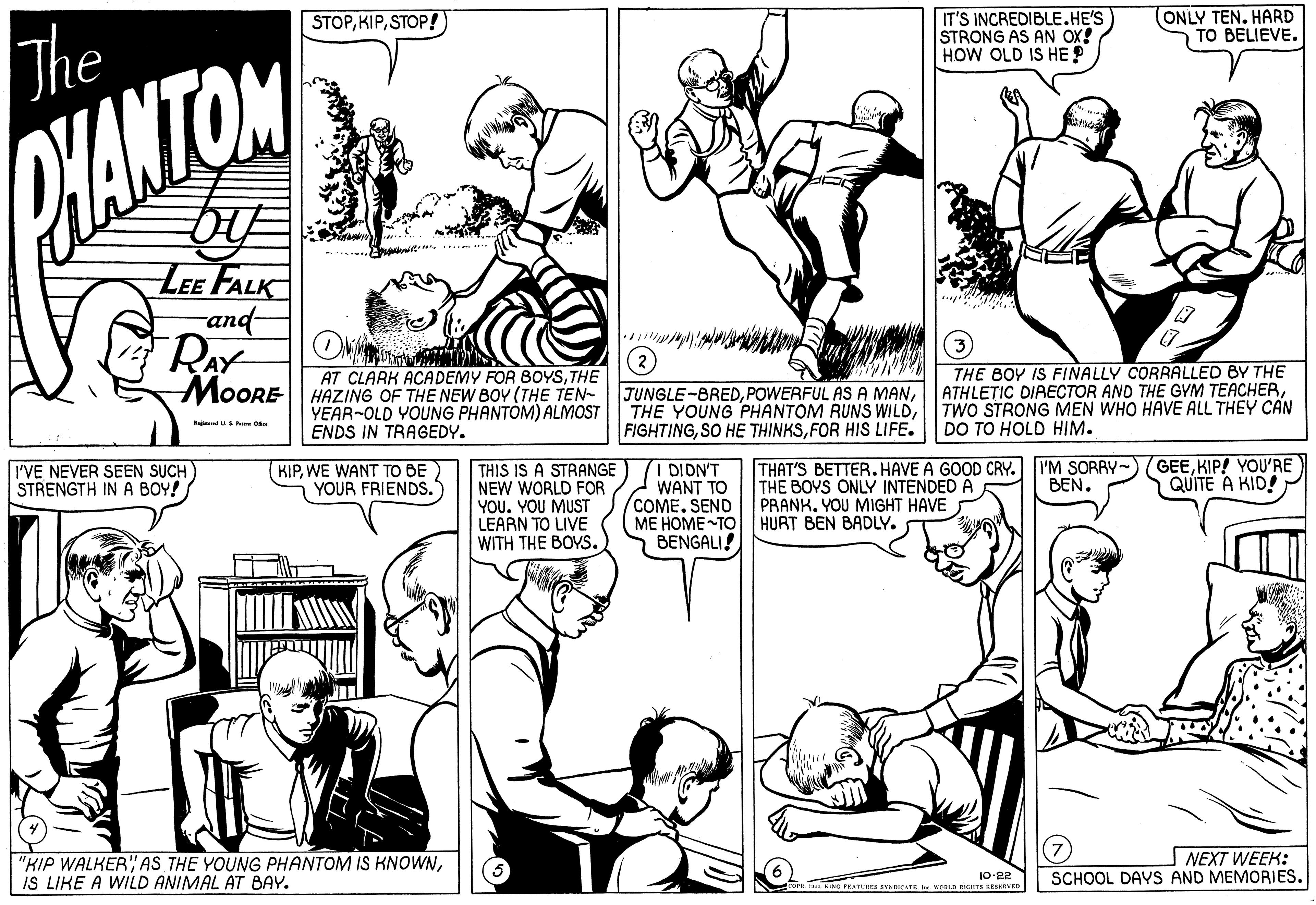 Jaw OCR: IT'S INCREDIBLE.HE'S STRONG AS AN OX! HOW OLD IS HE ? (ONLY TEN. HARD TO BELIEVE. STOPSTOP!) The PHANTOM LEE FALK and RAY THE BOY IS FINALLY CORRALLED BY THE ATHLETIC DIAECTOR AND THE GYM TEACHERTWO STRONG MEN WHO HAVE ALL THEY CAN DO TO HOLD HIM. AT CLARK ACADEMY FOR BOYSTHE MOORE HAZING OF THE NEW BOY (THE TEN- YEAR~OLD YOUNG PHANTOM) ALMOST ENDS IN TRAGEDY. JUNGLE-BREDFOR HIS LIFE. I DIDN'T WANT TO COME. SEND ME HOME TO HURT BEN BADLY. BENGALI! THAT'S BETTER. HAVE A GOOD CRY. I'M SORRY GEEKIP! YOU'RE THE BOYS ONLY INTENDED Á PRANK. YOU MIGHT HAVE I'VE NEVER SEEN SUCH STRENGTH IN A BOY! KIPWE WANT TO BE YOUR FRIENDS. THIS IS A STRANGE NEW WORLD FOR YOU. YOU MUST LEARN TO LIVE WITH THE BOYS. BEN. QUITE A KID! "KIP WALKERIS LIKE A WILD ANIMAL AT BAY. | NEXT WEEK: SCHOOL DAYS AND MEMORIES. 10-22 NORLD BIGTS RER IT'S INCREDIBLE.HE'S STRONG AS AN OX! HOW OLD IS HE ? (ONLY TEN. HARD TO BELIEVE. STOPSTOP!) The PHANTOM LEE FALK and RAY THE BOY IS FINALLY CORRALLED BY THE ATHLETIC DIAECTOR AND THE GYM TEACHERTWO STRONG MEN WHO HAVE ALL THEY CAN DO TO HOLD HIM. AT CLARK ACADEMY FOR BOYSTHE MOORE HAZING OF THE NEW BOY (THE TEN- YEAR~OLD YOUNG PHANTOM) ALMOST ENDS IN TRAGEDY. JUNGLE-BREDPOWERFUL AS A MANTHE YOUNG PHANTOM RUNS WILDSO HE THINKSFOR HIS LIFE. I DIDN'T WANT TO COME. SEND ME HOME TO HURT BEN BADLY. BENGALI! THAT'S BETTER. HAVE A GOOD CRY. I'M SORRY GEEKIP! YOU'RE THE BOYS ONLY INTENDED Á PRANK. YOU MIGHT HAVE I'VE NEVER SEEN SUCH STRENGTH IN A BOY! KIPWE WANT TO BE YOUR FRIENDS. THIS IS A STRANGE NEW WORLD FOR YOU. YOU MUST LEARN TO LIVE WITH THE BOYS. BEN. QUITE A KID! "KIP WALKERAS THE YOUNG PHANTOM IS KNOWNIS LIKE A WILD ANIMAL AT BAY. | NEXT WEEK: SCHOOL DAYS AND MEMORIES. 10-22 NORLD BIGTS RER