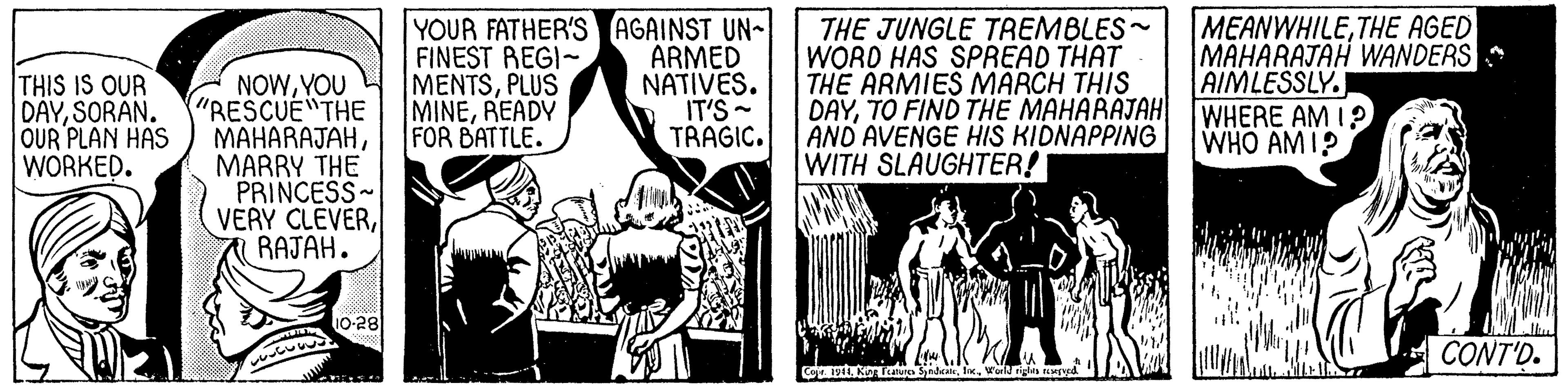 Monochrome OCR: THIS IS OUR DAYSORAN. OUR PLAN HAS WORKED. NOWYOU "RESCUE THE MAHARAJAHMARRY THE PRINCESS- VERY CLEVERRAJAH. YOUR FATHER'S AGAINST UN- FINEST REGI- MENTSPLUS MINEREADY FOR BATTLE. ARMED NATIVES. IT'S - TRAGIC. THE JUNGLE TREMBLES- WORD HAS SPREAD THAT THE ARMIES MARCH THIS DAYTO FIND THE MAHARAJAH AND AVENGE HIS KIDNAPPING WITH SLAUGHTER! MEANWHILETHE AGED MAHARAJAH WANDERS AIMLESSLY. WHERE AM I? WHO AMI? 10-28 A CONT'D. Caje. IyWorld rigltsa THIS IS OUR DAYSORAN. OUR PLAN HAS WORKED. NOWYOU "RESCUE THE MAHARAJAHMARRY THE PRINCESS- VERY CLEVERRAJAH. YOUR FATHER'S AGAINST UN- FINEST REGI- MENTSPLUS MINEREADY FOR BATTLE. ARMED NATIVES. IT'S - TRAGIC. THE JUNGLE TREMBLES- WORD HAS SPREAD THAT THE ARMIES MARCH THIS DAYTO FIND THE MAHARAJAH AND AVENGE HIS KIDNAPPING WITH SLAUGHTER! MEANWHILETHE AGED MAHARAJAH WANDERS AIMLESSLY. WHERE AM I? WHO AMI? 10-28 A CONT'D. Caje. IyKN Tuua SyedeeWorld rigltsa