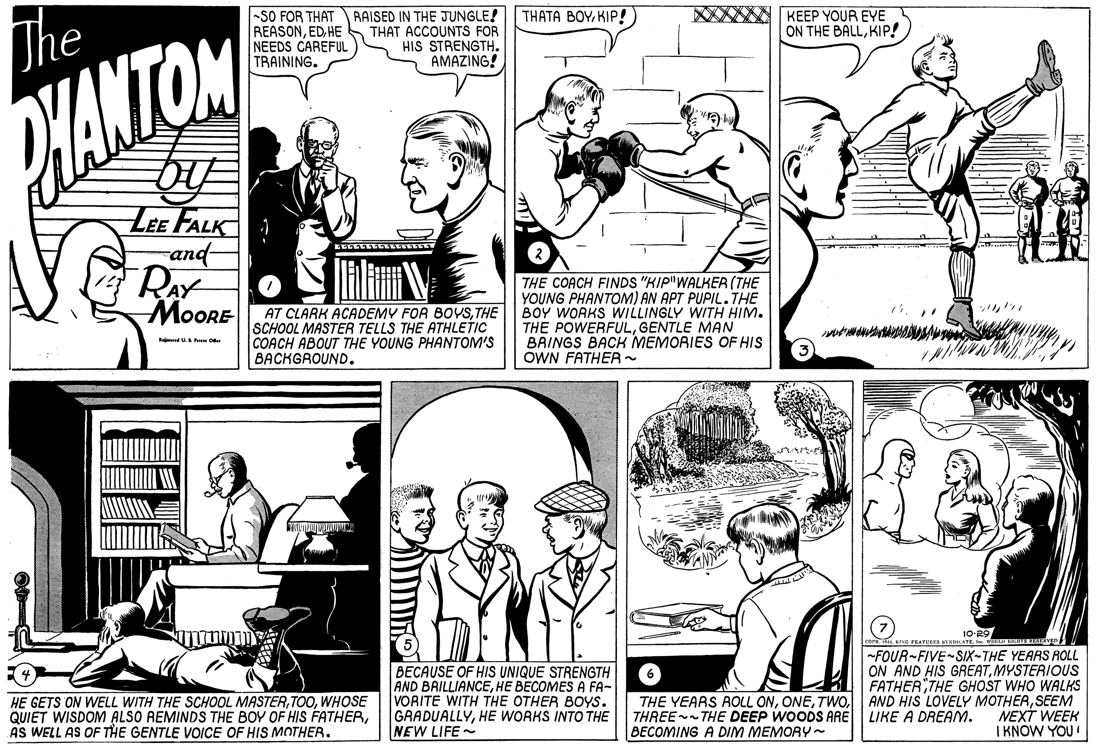 Line OCR: THATA BOYKIP! The -SO FOR THAT RAISED IN THE JUNGLE! REASONHE NEEDS CAREFUL TRAINING. THAT ACCOUNTS FOR HIS STRENGTH. AMAZING! KEEP YOUR EYE ON THE BALLKIP! PHANTON LEE FALK rand- RAY MOORE AT CLARK ACADEMY FOR BOYSTHE SCHOOL MASTER TELLS THE ATHLETIC COACH ABOUT THE YOUNG PHANTOM'S BACKGAOUND. THE COACH FINDS "KIP"WALKER (THE YOUNG PHANTOM) AN APT PUPIL.THE BOY WORKS WILLINGLY WITH HIM. THE POWERFULGENTLE MAN BRINGS BACK MEMORIES OF HIS OWN FATHEA - 10-29 rer ik KING FEATUES TLATEAIn BECAUSE OF HIS UNIQUE STRENGTH AND BRILLIANCEHE BECOMES A FA- VORITE WITH THE OTHER BOYS. GRADUALLYHE WORKS INTO THE NEW LIFE - FOUR-FIVE SIX-THE YEARS ROLL ON AND HIS GREATMYSTERIOUS FATHERTHE GHOST WHO WALKS THE YEARS ROLL ONSEEM NEXT WEEK I KNOW YOU! HE GETS ON WELL WITH THE SCHOOL MASTERWHOSE QUIET WISDOM ALSO REMINDS THE BOY OF HIS FATHERAS WELL AS OF THE GENTLE VOICE OF HIS MOTHER. THREE- THE DEEP WOODS ARE LIKE A DREAM. BECOMING A DIM MEMORY~ THATA BOYKIP! The -SO FOR THAT RAISED IN THE JUNGLE! REASONHE NEEDS CAREFUL TRAINING. THAT ACCOUNTS FOR HIS STRENGTH. AMAZING! KEEP YOUR EYE ON THE BALLKIP! PHANTON LEE FALK rand- RAY MOORE AT CLARK ACADEMY FOR BOYSTHE SCHOOL MASTER TELLS THE ATHLETIC COACH ABOUT THE YOUNG PHANTOM'S BACKGAOUND. THE COACH FINDS "KIP"WALKER (THE YOUNG PHANTOM) AN APT PUPIL.THE BOY WORKS WILLINGLY WITH HIM. THE POWERFULGENTLE MAN BRINGS BACK MEMORIES OF HIS OWN FATHEA - 10-29 rer ik KING FEATUES TLATEAIn BECAUSE OF HIS UNIQUE STRENGTH AND BRILLIANCEHE BECOMES A FA- VORITE WITH THE OTHER BOYS. GRADUALLYHE WORKS INTO THE NEW LIFE - FOUR-FIVE SIX-THE YEARS ROLL ON AND HIS GREATMYSTERIOUS FATHERTHE GHOST WHO WALKS THE YEARS ROLL ONAND HIS LOVELY MOTHERSEEM NEXT WEEK I KNOW YOU! HE GETS ON WELL WITH THE SCHOOL MASTERWHOSE QUIET WISDOM ALSO REMINDS THE BOY OF HIS FATHERAS WELL AS OF THE GENTLE VOICE OF HIS MOTHER. THREE- THE DEEP WOODS ARE LIKE A DREAM. BECOMING A DIM MEMORY~