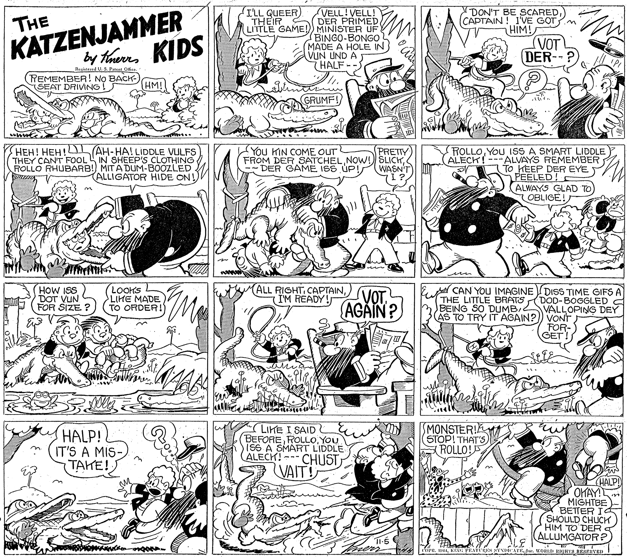 Monochrome OCR: KATZENJAMMER by theres KIDS I'LL QUEER THEIR (VELL!VELL! DER PRIMED LITTLE GAME!) MINISTER UF (BINGO-BONGO MADE A HOLE IN VUN UND A 7HALF-- THE DON'T BE SCAREDCAPTAIN ! I'VE GOT.m HIM! (VOT (DER-- Registared U.S Pient Office. (REMEMBER! N? BACK- HM! (SEAT DRIVING! GRUMF! HEH! HEH! L AH-HA! LIDDLE VULFS THEY CAN'T FOOL IN SHEEP'S CLOTHING ROLLO RHUBARB! MIT A DUM-BOOZZLED an V ROLLOYOu ISSS A SMART LIDDLE ALECH!---ALVAYS REMEMBER To HEEP DER EYE PEELED! ALWAYS GLAD TO OBLIGE! You KIN COME OUT FROM DER SATCHEL-- DER GAME ISS UP! PRETTY WASN'T ALLIGATOR HIDE ON! HOW ISS DOT VUN FOR SIZE ? LOOKS LIHE MADE TO ORDER! (ALL RIGHT) I'M READY! VOT. AGAIN ? E A CAN YOU IMAGINE L DISS TIME GIFS A THE LITTLE BRATS BEING SO DUMBAS TO TRY IT AGAIN?) VONT DOD-BOGGLED A VALLOPING DEY FOR- GET! HALP! IT'S A MIS- TAKE! LIKE I SAID BEFOREYOU ISS A SMART LIDDLE CALECK!--- CHUST SMONSTER! STOP! THAT'S (ROLLO! VAIT! AN HALP! OKAY MIGHTBE BETTER I SHOULD CHUCH HIM TO DER ALLUMGATOR? 37 PR. DKING PRAYTREN NYNIMCATE. Ju. WORID BIGHTS RESERVED! KATZENJAMMER by theres KIDS I'LL QUEER THEIR (VELL!VELL! DER PRIMED LITTLE GAME!) MINISTER UF (BINGO-BONGO MADE A HOLE IN VUN UND A 7HALF-- THE DON'T BE SCAREDCAPTAIN ! I'VE GOT.m HIM! (VOT (DER-- Registared U.S Pient Office. (REMEMBER! N? BACK- HM! (SEAT DRIVING! GRUMF! HEH! HEH! L AH-HA! LIDDLE VULFS THEY CAN'T FOOL IN SHEEP'S CLOTHING ROLLO RHUBARB! MIT A DUM-BOOZZLED an V ROLLOYOu ISSS A SMART LIDDLE ALECH!---ALVAYS REMEMBER To HEEP DER EYE PEELED! ALWAYS GLAD TO OBLIGE! You KIN COME OUT FROM DER SATCHELNOW! SLICK-- DER GAME ISS UP! PRETTY WASN'T ALLIGATOR HIDE ON! HOW ISS DOT VUN FOR SIZE ? LOOKS LIHE MADE TO ORDER! (ALL RIGHT) I'M READY! VOT. AGAIN ? E A CAN YOU IMAGINE L DISS TIME GIFS A THE LITTLE BRATS BEING SO DUMBAS TO TRY IT AGAIN?) VONT DOD-BOGGLED A VALLOPING DEY FOR- GET! HALP! IT'S A MIS- TAKE! LIKE I SAID BEFOREYOU ISS A SMART LIDDLE CALECK!--- CHUST SMONSTER! STOP! THAT'S (ROLLO! VAIT! AN HALP! OKAY MIGHTBE BETTER I SHOULD CHUCH HIM TO DER ALLUMGATOR? 37 PR. DKING PRAYTREN NYNIMCATE. Ju. WORID BIGHTS RESERVED!