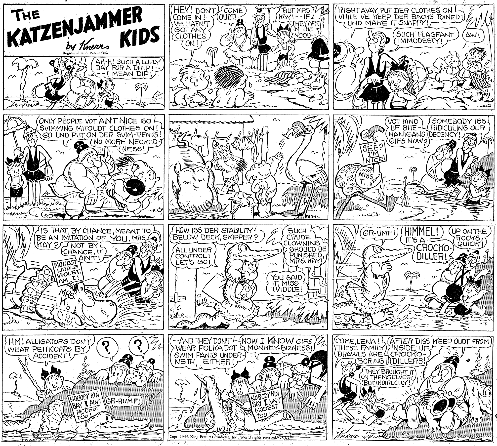 Parallel OCR: HEY! DON'TCOME COME IN! VE HAFN'T GOT ANY CLOTHES 7ON! THE BUT MAS. SHAY!--IF. THEYARE IN THE NOOD RIGHT AVAY PUT DER CLOTHES ON VHILE VE HEEP DER BACHS TOINED (UND MAHE IT SNAPPY! TOUDTI KATZENJAMMER KIDS by therrs (SUCH FLAGRANT IMMODESTY! AW! Registesed U. S. Patent Office. AH-H! SUCH A LUFLY DAY FOR A DRIP!-- -I MEAN DIP! (ONLY PEOPLE VOT AIN'T NICE G0. (SVIMMING MITOUDT CLOTHES ON! GO UND PUT ON DER SVIM-PENTS! (NO MORE NECHED-J NESS!) (VOT KIND UF SHE-RIDICULING OUR NANIGANS DECENCY! GIFS NOW?) (SOMEBODY ISs MISS IS THATMEANT TO BE AN IMITÁTION OF YOUMRS KAY?NOT BYL CHANCEIT AIN'T! HOW ISS DER STABILITY BELOW DECKSHIPPER ? SUCH CRUDE CLOWNING SHOULD BE PUNISHE MRS. KAY! GR-UMFI HIMMEL!) UP ON THE IT'S A CROCKO- DILLER! ROCHS. QUICH! (ALL UNDER CONTROL! LET'S GO! MODEST LIDDLE VIOLET AM I! You SAID IT MISS TVIDDLE! MRS. HM!ALLIGATORS DON'T WEAR PETTICOATS BY ACCIDENT! -AND THEY DON'TNOW I KNOW GIFS)Z COMELENA!AFTER DISS HEEP OUDT FROM) WEAR POLKA DOT EMONKEY BIZNESS!) SWIM PANTS UNDER- NEITHEITHER! THESE FAMILYINSIDE UF BRAWLS ARE CROCHO- BORING! DILLERS! THEY BROUGHT IT (ON THEMSELVES BUT INDIRECTLY! NOBODY KIN SAY I AINT GR-RUMF! MODEST TOO! NOBODY KIN SAY TAIN'T MODEST Cope. 1944World righis reserved. HEY! DON'TCOME COME IN! VE HAFN'T GOT ANY CLOTHES 7ON! THE BUT MAS. SHAY!--IF. THEYARE IN THE NOOD RIGHT AVAY PUT DER CLOTHES ON VHILE VE HEEP DER BACHS TOINED (UND MAHE IT SNAPPY! TOUDTI KATZENJAMMER KIDS by therrs (SUCH FLAGRANT IMMODESTY! AW! Registesed U. S. Patent Office. AH-H! SUCH A LUFLY DAY FOR A DRIP!-- -I MEAN DIP! (ONLY PEOPLE VOT AIN'T NICE G0. (SVIMMING MITOUDT CLOTHES ON! GO UND PUT ON DER SVIM-PENTS! (NO MORE NECHED-J NESS!) (VOT KIND UF SHE-RIDICULING OUR NANIGANS DECENCY! GIFS NOW?) (SOMEBODY ISs MISS IS THATBY CHANCEMEANT TO BE AN IMITÁTION OF YOUMRS KAY?NOT BYL CHANCEIT AIN'T! HOW ISS DER STABILITY BELOW DECKSHIPPER ? SUCH CRUDE CLOWNING SHOULD BE PUNISHE MRS. KAY! GR-UMFI HIMMEL!) UP ON THE IT'S A CROCKO- DILLER! ROCHS. QUICH! (ALL UNDER CONTROL! LET'S GO! MODEST LIDDLE VIOLET AM I! You SAID IT MISS TVIDDLE! MRS. HM!ALLIGATORS DON'T WEAR PETTICOATS BY ACCIDENT! -AND THEY DON'TNOW I KNOW GIFS)Z COMELENA!AFTER DISS HEEP OUDT FROM) WEAR POLKA DOT EMONKEY BIZNESS!) SWIM PANTS UNDER- NEITHEITHER! THESE FAMILYINSIDE UF BRAWLS ARE CROCHO- BORING! DILLERS! THEY BROUGHT IT (ON THEMSELVES BUT INDIRECTLY! NOBODY KIN SAY I AINT GR-RUMF! MODEST TOO! NOBODY KIN SAY TAIN'T MODEST Cope. 1944King Features SyadicateWorld righis reserved.