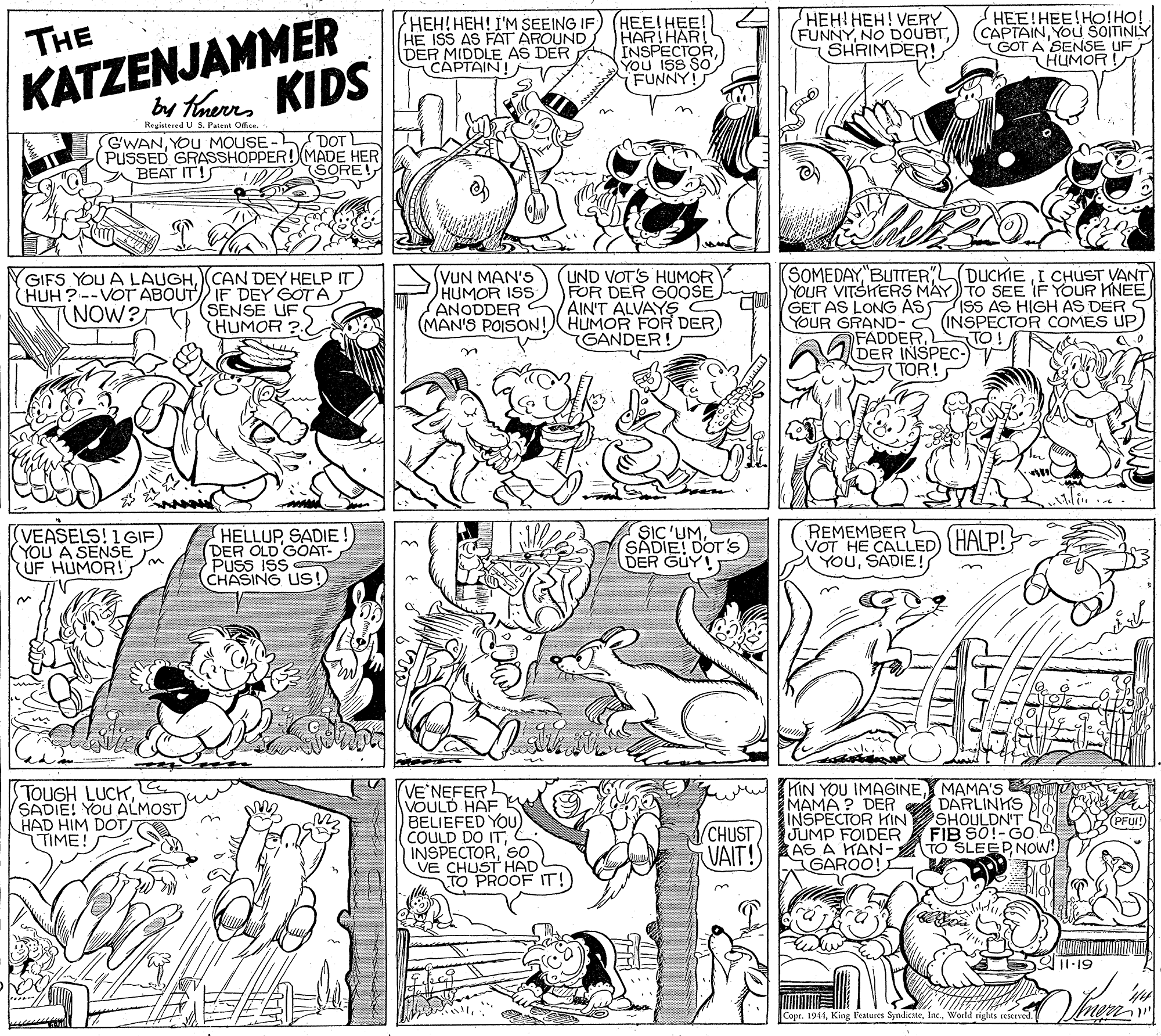 Parallel OCR: HEH! HEH! I'M SEEING IF) (HEE! HEE! HE ISS AS FÄT AROUND DER MIDDLE AS DER CAPTAIN! ???!???! VERY (FUNNYSHRIMPER! HEE!HEE!HO!HO! CAPTAINYOU SOITINLY GOT A SENSE UF HUMOR ! THE INSPECTOR YOu ISS FUNNY! KATZENJAMMER Registered U S. Patent Ofcr. G'WANYOU MOUSE - DOT (PUSSED GRASSHOPPER! MADE HER BEAT IT!S (SOMEDAYBUTTER" UND VOT'S HUMOR FOR DER GOOSE AIN'T ALVAYS HUMOR FOR DER GANDER! DUCKIEI CHUST VANT GIFS YOU A LAUGH(HUH?--VOT ABOUT IF DEY GOTA (SENSE UF HUMOR ?.2 (VUN MAN'S HUMOR ISS ANODDER (MAN'S POISON! YOUR VITSHERS MAY TO SEE IF YOUR HNEE GET AS LONG AS ISS AS HIGH AS DER S YOUR GRAND-2 (INSPECTOR COMES UP TO! TNOW? FADDERDER INSPEC- TOR! (VEASELS! 1GIF) (YOU A SENSE UF HUMOR! HELLUP SADIE (DER OLD GOAT- PUSS ISS CHASING US ! SIC'UMSADIE! DOT'S DER GUY! REMEMBER L VOT HE CALLED) (HALP! YouSADIE! TOUGH LUCKSADIE! YOU ALMOST HAD HIM DOT TIME! VE'NEFER VOULD HAF BELIEFED YOU COULD DO ITSO VE CHUST HAD TO PROOF IT! HIN YOU IMAGINEMAMA'S MAMA ? DER INSPECTOR KIN JUMP FOIDER VAIT!SI AS A KAN- DARLINKS SHOULDN'T FIB SO!-GO TO SLEEPNOW! PFUI!) (CHUST GAROO! Al1.19 Copr. 1944Woeld rights reskrved. HEH! HEH! I'M SEEING IF) (HEE! HEE! HE ISS AS FÄT AROUND DER MIDDLE AS DER CAPTAIN! ???!???! VERY (FUNNYNO DOUBTSHRIMPER! HEE!HEE!HO!HO! CAPTAINYOU SOITINLY GOT A SENSE UF HUMOR ! THE INSPECTOR YOu ISS FUNNY! KATZENJAMMER Registered U S. Patent Ofcr. G'WANYOU MOUSE - DOT (PUSSED GRASSHOPPER! MADE HER BEAT IT!S (SOMEDAYBUTTER" UND VOT'S HUMOR FOR DER GOOSE AIN'T ALVAYS HUMOR FOR DER GANDER! DUCKIEI CHUST VANT GIFS YOU A LAUGHCAN DEY HELP IT(HUH?--VOT ABOUT IF DEY GOTA (SENSE UF HUMOR ?.2 (VUN MAN'S HUMOR ISS ANODDER (MAN'S POISON! YOUR VITSHERS MAY TO SEE IF YOUR HNEE GET AS LONG AS ISS AS HIGH AS DER S YOUR GRAND-2 (INSPECTOR COMES UP TO! TNOW? FADDERDER INSPEC- TOR! (VEASELS! 1GIF) (YOU A SENSE UF HUMOR! HELLUP SADIE (DER OLD GOAT- PUSS ISS CHASING US ! SIC'UMSADIE! DOT'S DER GUY! REMEMBER L VOT HE CALLED) (HALP! YouSADIE! TOUGH LUCKSADIE! YOU ALMOST HAD HIM DOT TIME! VE'NEFER VOULD HAF BELIEFED YOU COULD DO ITSO VE CHUST HAD TO PROOF IT! HIN YOU IMAGINEMAMA'S MAMA ? DER INSPECTOR KIN JUMP FOIDER VAIT!SI AS A KAN- DARLINKS SHOULDN'T FIB SO!-GO TO SLEEPNOW! PFUI!) (CHUST GAROO! Al1.19 Copr. 1944King Features SyndicateWoeld rights reskrved.