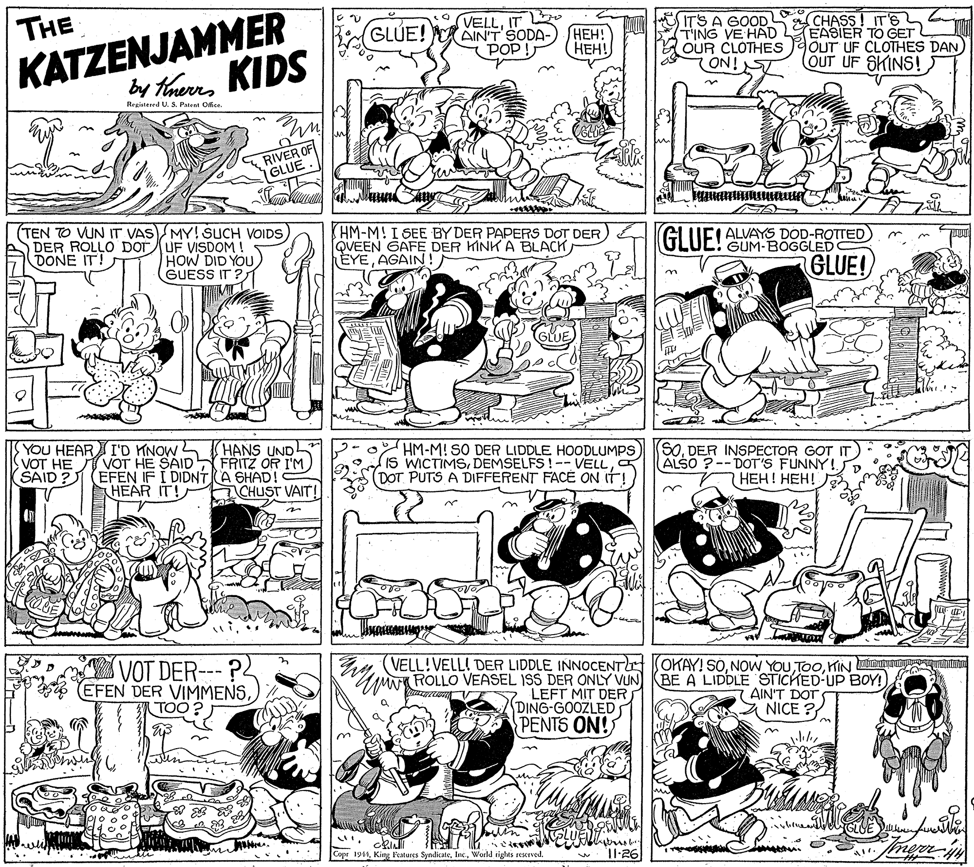 Monochrome OCR: KATZENJAMMER by haunKIDS VELLIT o HEH! wITS A GOOD (TING VE HAD OUR CLOTHES ON! CHASS! IT'S EASIER TO GET OUT UF CLOTHES DAN OUT UF SKINS! THE GLUE! AAIN'T SODA- ???! POP ! Registered U. S. Patent OfficeRIVER OF GLUE ?u (TEN TO VUN IT VAS)MY! SUCH VOIDS DER ROLLO DOTUF VISDOM! HOW DID YOU GUESS IT ? HM-M! I SEE BY DER PAPERS DOT DER QVEEN GAFE DER KINK A BLACK EYEAGAIN !) ALVAYS DOD-ROTTED GLUE! SUM-BOGGLED DONE IT! GLUE! I YOU HEARI I'D KNOW VOT HE SAID? HANS UND VOT HE SAID5 FRITZ OR I'MEFEN IF I DIDNTA SHAD! C CHUST VAIT! HM-M! SO DER LIDDLE HOODLUMPS IS WICTIMSC (DOT PUTS A DIFFERENT FACÉ ON IT! SODER INSPECTOR GOT IT) ALSO ? -- DOT'S FUNNY! ???! ???! HEAR IT! VOT DER--- ?2 EFEN DER VIMMENSTOO? (VELL!VELLI DER LIDDLE INNOCENT OKAY! SOKIN u ROLLO VEASEL ISS DER ONLY VUN KBE A LIDDLE STICKED-UP BOY! LEFT MIT DER 2DING-GOOZLED PENTS ON! AIN'T DOT NICE ? 11-26 ... Cope 1941World rights rescrvod. KATZENJAMMER by haunKIDS VELLIT o HEH! wITS A GOOD (TING VE HAD OUR CLOTHES ON! CHASS! IT'S EASIER TO GET OUT UF CLOTHES DAN OUT UF SKINS! THE GLUE! AAIN'T SODA- ???! POP ! Registered U. S. Patent OfficeRIVER OF GLUE ? u (TEN TO VUN IT VAS)MY! SUCH VOIDS DER ROLLO DOTUF VISDOM! HOW DID YOU GUESS IT ? HM-M! I SEE BY DER PAPERS DOT DER QVEEN GAFE DER KINK A BLACK EYEAGAIN !) ALVAYS DOD-ROTTED GLUE! SUM-BOGGLED DONE IT! GLUE! I YOU HEARI I'D KNOW VOT HE SAID? HANS UND VOT HE SAID5 FRITZ OR I'MEFEN IF I DIDNTA SHAD! C CHUST VAIT! HM-M! SO DER LIDDLE HOODLUMPS IS WICTIMSDEMSELFS !-- VELLC (DOT PUTS A DIFFERENT FACÉ ON IT! SODER INSPECTOR GOT IT) ALSO ? -- DOT'S FUNNY! ???! ???! HEAR IT! VOT DER--- ?2 EFEN DER VIMMENSTOO? (VELL!VELLI DER LIDDLE INNOCENT OKAY! SONOW YOUKIN u ROLLO VEASEL ISS DER ONLY VUN KBE A LIDDLE STICKED-UP BOY! LEFT MIT DER 2DING-GOOZLED PENTS ON! AIN'T DOT NICE ? 11-26 ... Cope 1941King Peatures SyndicateWorld rights rescrvod.