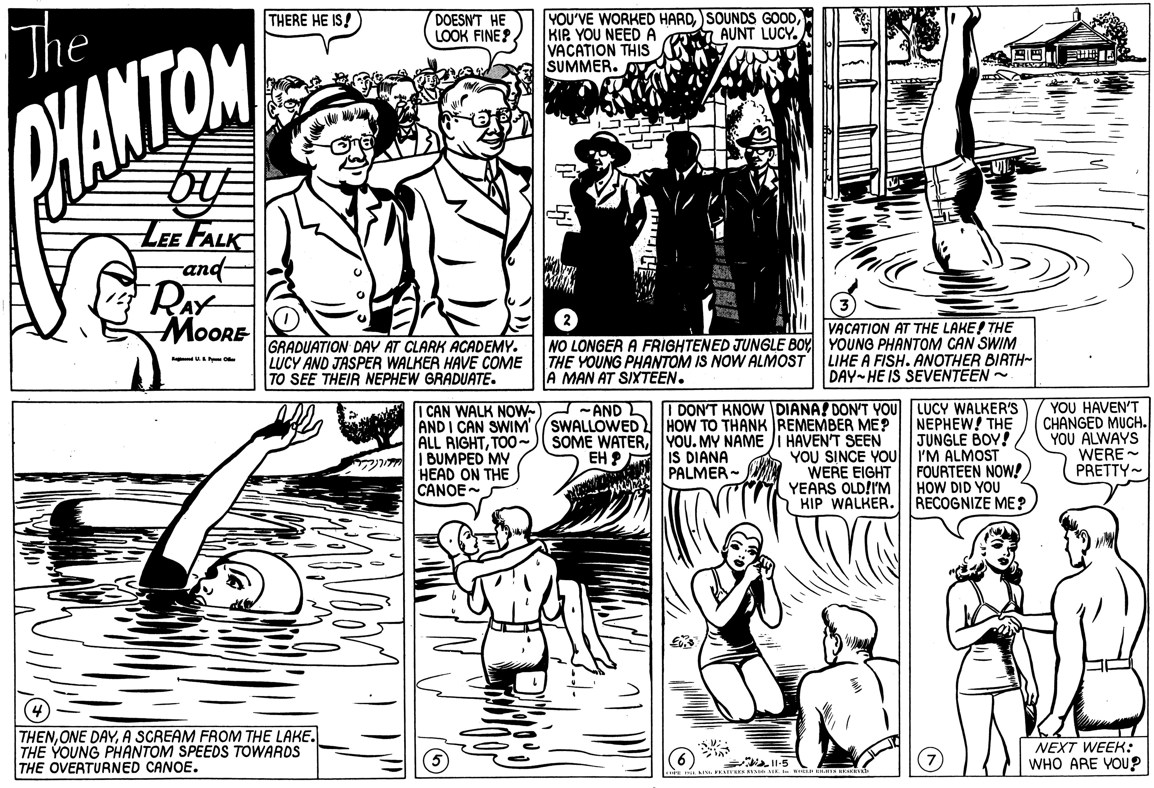 Art OCR: YOU'VE WORKED HARDSOUNDS GOOD KIP. YOU NEED A VACATION THIS SUMMER. THERE HE IS! The DOESN'T HE LOOK FINE? 7AUNT LUCY. N9? CHANTOM LEE FALK and- RAY MOORE GRADUATION DAY AT CLARK ACADEMY. LUCY AND JASPER WALKER HAVE COME TO SEE THEIR NEPHEW GRADUATE. THE YOUNG PHANTOM IS NOW ALMOST A MAN AT SIXTEEN. VACATION AT THE LAKE! THE NO LONGER A FRIGHTENED JUNGLE BOY YOUNG PHANTOM CAN SWIM LIKE A FISH. ANOTHER BIRTH- DAY-HE IS SEVENTEEN - I CAN WALK NOW- AND I CAN SWIM ALL RIGHTTOO- | BUMPED MY HEAD ON THE CANOE- - AND IDON'T KNOW DIANA! DON'T YOU LUCY WALKER'S SWALLOWED SOME WATERYOU. MY NAME EH ? YOU HAVEN'T CHANGED MUCH. YOU ALWAYS WERE - PRETTY- HOW TO THANK REMEMBER ME? NEPHEW! THE JUNGLE BOY! HAVEN'T SEEN YOU SINCE YOU I'M ALMOST WERE EIGHT YEARS OLD!I'M HIP WALKER. RECOGNIZE ME? IS DIANA PALMER- FOURTEEN NOW! HOW DID YOU THENA SCREAM FROM THE LAKE. THE YOUNG PHANTOM SPEEDS TOWARDS THE OVERTURNED CANOE. NEXT WEEK: WHO ARE YOU? YOU'VE WORKED HARDSOUNDS GOOD KIP. YOU NEED A VACATION THIS SUMMER. THERE HE IS! The DOESN'T HE LOOK FINE? 7AUNT LUCY. N9 ? CHANTOM LEE FALK and- RAY MOORE GRADUATION DAY AT CLARK ACADEMY. LUCY AND JASPER WALKER HAVE COME TO SEE THEIR NEPHEW GRADUATE. THE YOUNG PHANTOM IS NOW ALMOST A MAN AT SIXTEEN. VACATION AT THE LAKE! THE NO LONGER A FRIGHTENED JUNGLE BOY YOUNG PHANTOM CAN SWIM LIKE A FISH. ANOTHER BIRTH- DAY-HE IS SEVENTEEN - I CAN WALK NOW- AND I CAN SWIM ALL RIGHTTOO- | BUMPED MY HEAD ON THE CANOE- - AND IDON'T KNOW DIANA! DON'T YOU LUCY WALKER'S SWALLOWED SOME WATERYOU. MY NAME EH ? YOU HAVEN'T CHANGED MUCH. YOU ALWAYS WERE - PRETTY- HOW TO THANK REMEMBER ME? NEPHEW! THE JUNGLE BOY! HAVEN'T SEEN YOU SINCE YOU I'M ALMOST WERE EIGHT YEARS OLD!I'M HIP WALKER. RECOGNIZE ME? IS DIANA PALMER- FOURTEEN NOW! HOW DID YOU THENONE DAYA SCREAM FROM THE LAKE. THE YOUNG PHANTOM SPEEDS TOWARDS THE OVERTURNED CANOE. NEXT WEEK: WHO ARE YOU?