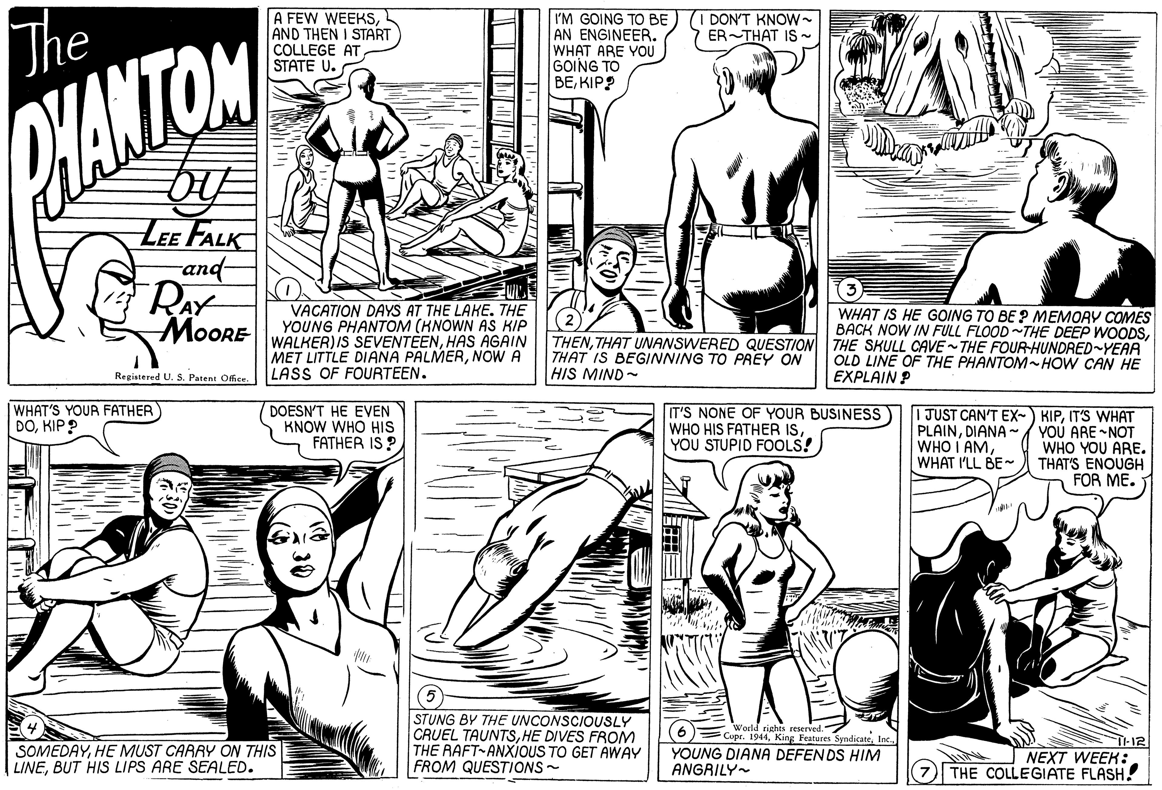 Sleeve OCR: The A FEW WEEKSAND THEN I START COLLEGE AT STATE U. I'M GOING TO BE AN ENGINEER. WHAT ARE YOU GOING TO BEKIP? (I DON'T KNOW- ER-THAT IS- MAMTOM LEE FALK and- VACATION DAYS AT THE LAKE. THE YOUNG PHANTOM (KNOWN AS KIP WALKER) IS SEVENTÉENHAS AGAIN MET LITTLE DIANA PALMERNOW A LASS OF FOURTEEN. MOORE WHAT IS HE GOING TO BE ? MEMORY COMES BACK NOW IN FULL FLOOD~THE DEEP WOODSTHAT UNANSWERED QUESTION THE SKULL CAVE THE FOUR-HUNDRED-YEAA THAT IS BEGINNING TO PREY ON HIS MIND- OLD LINE OF THE PHANTOM-HOW CAN HE EXPLAIN P Registered U. S. Patent Office. WHAT'S YOUR FATHER DOKIP ? DOESN'T HE EVEN KNOW WHO HIs FATHER IS ? IT'S NONE OF YOUR BUSINESS WHO HIS FATHER IS YOU STUPID FOOLS! PLAINDIANA- WHO I AMWHAT I'LL BE~ I JUST CAN'T EX- KIPIT'S WHAT YOU ARE -NOT WHO YOU ARE. THAT'S ENOUGH FOR ME. 5) STUNG BY THE UNCONSCIOUSLY CRUEL TAUNTSHE DIVES FROM THE RAFT-ANXIOUS TO GET AWAY FROM QUESTIONS- Trights reserved. Copr. 1944Inc. YOUNG DIANA DEFENDS HIM 6 SOMEDAYHE MUST CARRY ON THIS LINEBUT HIS LIPS ARE SEALED. NEXT WEEK: 7 THE COLLEGIATE FLASH! ANGRILY- The A FEW WEEKSAND THEN I START COLLEGE AT STATE U. I'M GOING TO BE AN ENGINEER. WHAT ARE YOU GOING TO BEKIP? (I DON'T KNOW- ER-THAT IS- MAMTOM LEE FALK and- VACATION DAYS AT THE LAKE. THE YOUNG PHANTOM (KNOWN AS KIP WALKER) IS SEVENTÉENHAS AGAIN MET LITTLE DIANA PALMERNOW A LASS OF FOURTEEN. MOORE WHAT IS HE GOING TO BE ? MEMORY COMES BACK NOW IN FULL FLOOD~THE DEEP WOODSTHAT UNANSWERED QUESTION THE SKULL CAVE THE FOUR-HUNDRED-YEAA THAT IS BEGINNING TO PREY ON HIS MIND- OLD LINE OF THE PHANTOM-HOW CAN HE EXPLAIN P Registered U. S. Patent Office. WHAT'S YOUR FATHER DOKIP ? DOESN'T HE EVEN KNOW WHO HIs FATHER IS ? IT'S NONE OF YOUR BUSINESS WHO HIS FATHER IS YOU STUPID FOOLS! PLAINDIANA- WHO I AMWHAT I'LL BE~ I JUST CAN'T EX- KIPIT'S WHAT YOU ARE -NOT WHO YOU ARE. THAT'S ENOUGH FOR ME. 5) STUNG BY THE UNCONSCIOUSLY CRUEL TAUNTSHE DIVES FROM THE RAFT-ANXIOUS TO GET AWAY FROM QUESTIONS- Trights reserved. Copr. 1944King Features SyndicateInc. YOUNG DIANA DEFENDS HIM 6 SOMEDAYHE MUST CARRY ON THIS LINEBUT HIS LIPS ARE SEALED. NEXT WEEK: 7 THE COLLEGIATE FLASH! ANGRILY-