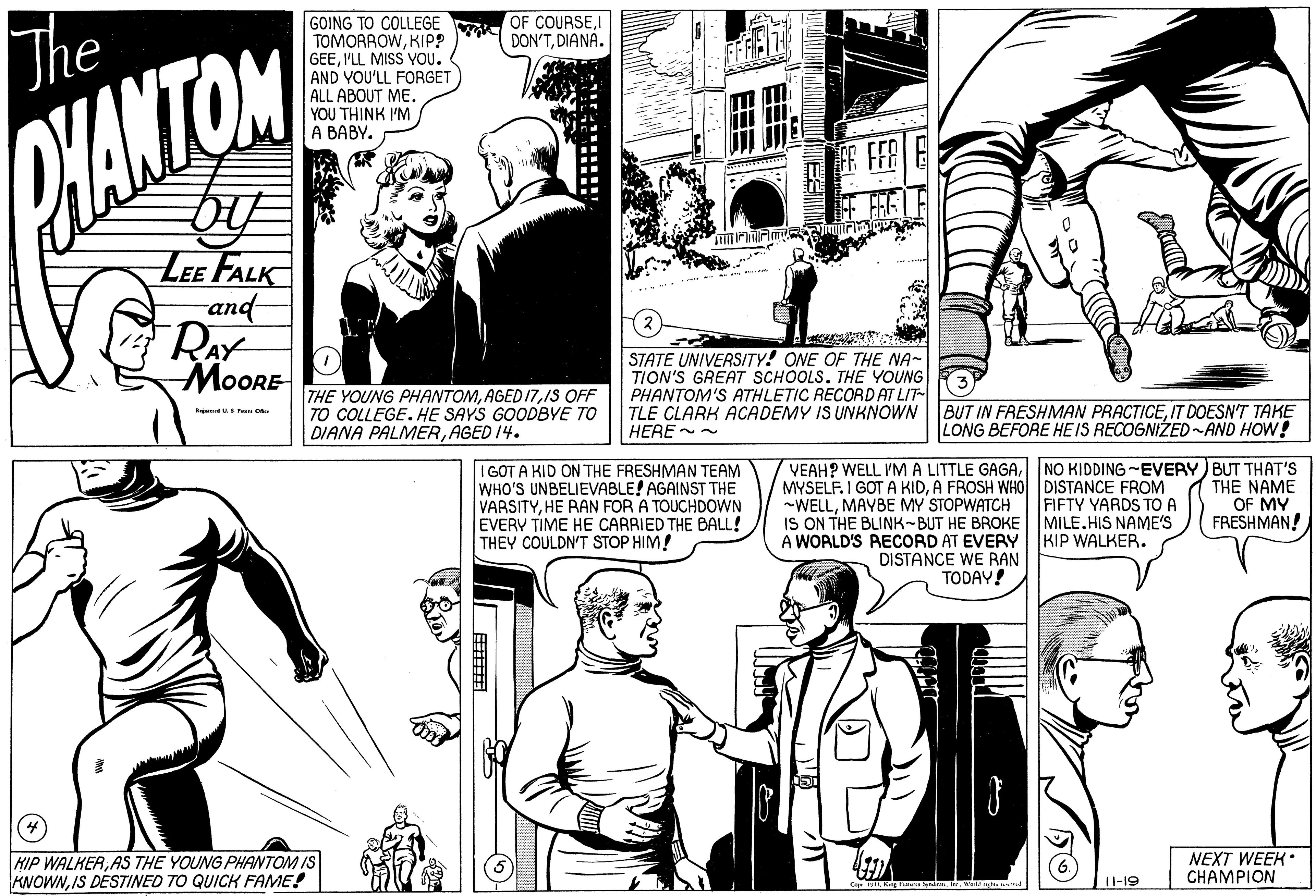 Human body OCR: GOING TO COLLEGE TOMORROWKIP? GEE'LL MISS YOU. AND YOU'LL FORGET ALL ABOUT ME. YOU THINK I'M A BABY. OF COURSEI DON'TDIANA. The FR FFR LEE FALK and- RAY ???RE THE YOUNG PHANTOMIS OFF COLLEGE. HE SAYS GOODBYE TO DIANA PALMERAGED 14. STATE UNIVERSITY! ONE OF THE NA- TION'S GREAT SCHOOLS. THE YOUNG PHANTOM'S ATHLETIC RECORD AT LIT- TLE CLARK ACADEMY IS UNKNOWN HERE -~ BUT IN FRESHMAN PRACTICEIT DOESN'T TAKE LONG BEFORE HE IS RECOGNIZED-AND HOW! I GOT A KID ON THE FRESHMAN TEAM WHO'S UNBELIEVABLE! AGAINST THE VARSITYHE RAN FOR A TOUCHDOWN EVERY TIME HE CARRIED THE BALL! THEY COULDN'T STOP HIM! MYSELF. I GOT A KIDA FROSH WHO DISTANCE FROM FIFTY YARDS TO A IS ON THE BLINK-BUT HE BROKE MILE.HIS NAME'S KIP WALKER. YEAH? WELL IMA LITTLE GAGANO KIDDING -EVERY) BUT THAT'S THE NAME OF MY FRESHMAN! -WELLMAYBE MY STOPWATCH A WORLD'S RECORD AT EVERY DISTANCE WE RAN TODAY! HIP WALKERAS THE YOUNG PHANTOM IS KNOWNIS DESTINED TO QUICK FAME! NEXT WEEK CHAMPI?? 1I-19 GOING TO COLLEGE TOMORROWKIP? GEE'LL MISS YOU. AND YOU'LL FORGET ALL ABOUT ME. YOU THINK I'M A BABY. OF COURSEI DON'TDIANA. The FR FFR LEE FALK and- RAY ???RE THE YOUNG PHANTOMAGED 17IS OFF COLLEGE. HE SAYS GOODBYE TO DIANA PALMERAGED 14. STATE UNIVERSITY! ONE OF THE NA- TION'S GREAT SCHOOLS. THE YOUNG PHANTOM'S ATHLETIC RECORD AT LIT- TLE CLARK ACADEMY IS UNKNOWN HERE -~ BUT IN FRESHMAN PRACTICEIT DOESN'T TAKE LONG BEFORE HE IS RECOGNIZED-AND HOW! I GOT A KID ON THE FRESHMAN TEAM WHO'S UNBELIEVABLE! AGAINST THE VARSITYHE RAN FOR A TOUCHDOWN EVERY TIME HE CARRIED THE BALL! THEY COULDN'T STOP HIM! MYSELF. I GOT A KIDA FROSH WHO DISTANCE FROM FIFTY YARDS TO A IS ON THE BLINK-BUT HE BROKE MILE.HIS NAME'S KIP WALKER. YEAH? WELL IMA LITTLE GAGANO KIDDING -EVERY) BUT THAT'S THE NAME OF MY FRESHMAN! -WELLMAYBE MY STOPWATCH A WORLD'S RECORD AT EVERY DISTANCE WE RAN TODAY! HIP WALKERAS THE YOUNG PHANTOM IS KNOWNIS DESTINED TO QUICK FAME! NEXT WEEK CHAMPI?? 1I-19