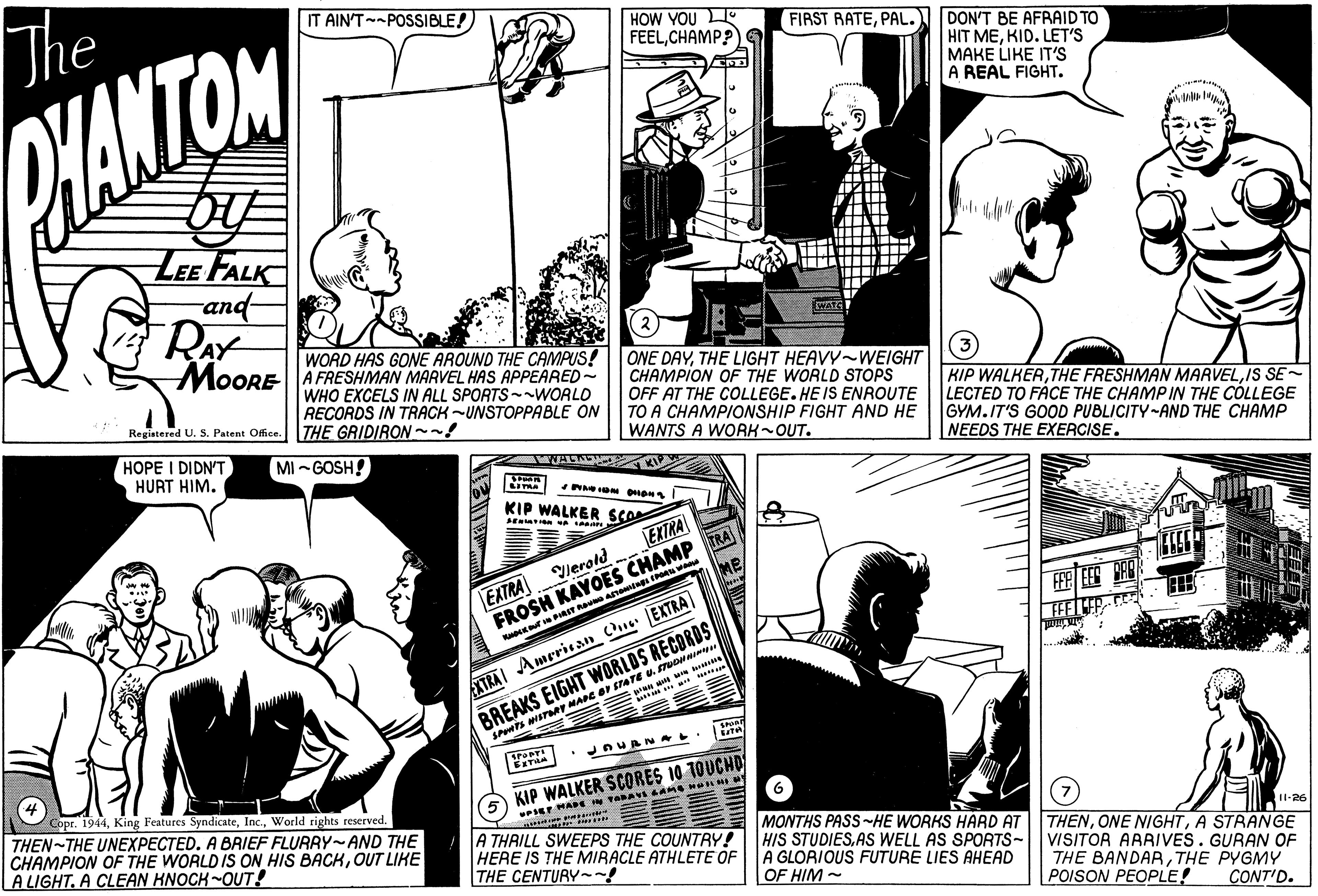Publication OCR: The IT AIN'T POSSIBLE! HOW YOU L FEELCHAMP? FIRST RATEPAL. DON'T BE AFRAID TO HIT MEKID. LET'S MAKE LIKE IT'S A REAL FIGHT. HANTON LEE FALK and- (2 WORD HAS GONE AROUND THE CAMPUS! MOORE A FRESHMAN MARVEL HAS APPEARED~ WHO EXCELS IN ALL SPORTS WORLD RECORDS IN TRACK UNSTOPPABLE ON ONE DAYTHE LIGHT HEAVY WEIGHT CHAMPION OF THE WORLD STOPS OFF AT THE COLLEGE. HE IS ENROUTE TO A CHAMPIONSHIP FIGHT AND HE WANTS A WORK OUT. KIP WALKERIS SE LECTED TO FÀCE THE CHAMPIN THE COLLEGE GYM.IT'S GOOD PUBLICITY-AND THE CHAMP NEEDS THE EXERCISE. Registered U. 5. Patent Office. THE GRIDIRON~~! HOPE I DIDN'T HURT HIM. MI-GOSH! KIP WALKER SER EXTRA lerold FROSH KAYOES CHAMP TRA EXTRA BREAKS EIGHT WORLDS RECORDS SPS NSTA MARE BF STATE U. STUONA XTRAI Amerisan Cu EXTRA KIP WALKER SCORES 10 1OUCHD Copr. 1944World rights reserved. THEN-THE UNEXPECTED. A BRIEF FLURRYAND THE CHAMPION OF THE WORLD IS ON HIS BACKOUT LIKE A LIGHT. A CLEAN KNOCK-OUT! A THAILL SWEEPS THE COUNTRY! HERE IS THE MIRACLE ATHLETE OF THE CENTURY ~! MONTHS PASS HE WORKS HARD AT HIS STUDIESAS WELL AS SPORTS- A GLORIOUS FUTURE LIES AHEAD OF HIM- 11-26 THENA STRANGE VISITOR ARRIVES. GURAN OF THE BANDARTHE PYGMY POISON PEOPLE! CONT'D. The IT AIN'T POSSIBLE! HOW YOU L FEELCHAMP? FIRST RATEPAL. DON'T BE AFRAID TO HIT MEKID. LET'S MAKE LIKE IT'S A REAL FIGHT. HANTON LEE FALK and- (2 WORD HAS GONE AROUND THE CAMPUS! MOORE A FRESHMAN MARVEL HAS APPEARED~ WHO EXCELS IN ALL SPORTS WORLD RECORDS IN TRACK UNSTOPPABLE ON ONE DAYTHE LIGHT HEAVY WEIGHT CHAMPION OF THE WORLD STOPS OFF AT THE COLLEGE. HE IS ENROUTE TO A CHAMPIONSHIP FIGHT AND HE WANTS A WORK OUT. KIP WALKERTHE FRESHMAN MARVELIS SE LECTED TO FÀCE THE CHAMPIN THE COLLEGE GYM.IT'S GOOD PUBLICITY-AND THE CHAMP NEEDS THE EXERCISE. Registered U. 5. Patent Office. THE GRIDIRON~~! HOPE I DIDN'T HURT HIM. MI-GOSH! KIP WALKER SER EXTRA lerold FROSH KAYOES CHAMP TRA EXTRA BREAKS EIGHT WORLDS RECORDS SPS NSTA MARE BF STATE U. STUONA XTRAI Amerisan Cu EXTRA KIP WALKER SCORES 10 1OUCHD Copr. 1944King Features SyndicateWorld rights reserved. THEN-THE UNEXPECTED. A BRIEF FLURRYAND THE CHAMPION OF THE WORLD IS ON HIS BACKOUT LIKE A LIGHT. A CLEAN KNOCK-OUT! A THAILL SWEEPS THE COUNTRY! HERE IS THE MIRACLE ATHLETE OF THE CENTURY ~! MONTHS PASS HE WORKS HARD AT HIS STUDIESAS WELL AS SPORTS- A GLORIOUS FUTURE LIES AHEAD OF HIM- 11-26 THENONE NIGHTA STRANGE VISITOR ARRIVES. GURAN OF THE BANDARTHE PYGMY POISON PEOPLE! CONT'D.