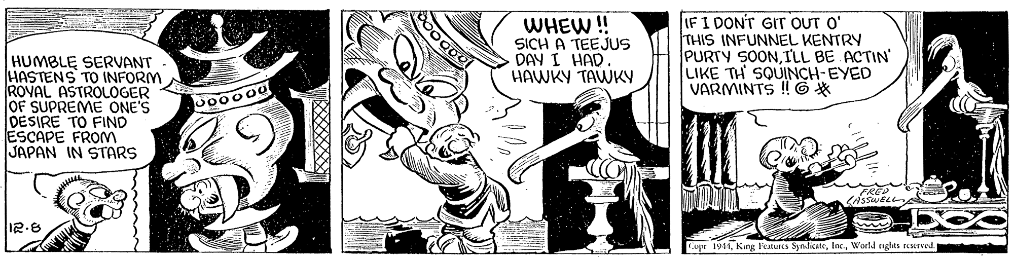 Line OCR: WHEW ! SICH A TEEJUS DAY I HAD. HAWKY TAWKY IF 1 DONT GIT OUT O' THIS INFUNNEL KENTRY PURTY SOONILL BE ACTIN' LIKE TH SQUINCH-EYED VARMINTS !! 6* HUMBLE SERVANT HASTENS TO INFORM ROVAL ASTROLOGER OF SUPREME ONE'S DESIRE TO FIND ESCAPE FROM JAPAN IN STARS LASSWELLA Coper 1941World nghts reserved. WHEW ! SICH A TEEJUS DAY I HAD. HAWKY TAWKY IF 1 DONT GIT OUT O' THIS INFUNNEL KENTRY PURTY SOONILL BE ACTIN' LIKE TH SQUINCH-EYED VARMINTS !! 6* HUMBLE SERVANT HASTENS TO INFORM ROVAL ASTROLOGER OF SUPREME ONE'S DESIRE TO FIND ESCAPE FROM JAPAN IN STARS LASSWELLA Coper 1941King F'eatures SyndicateWorld nghts reserved.