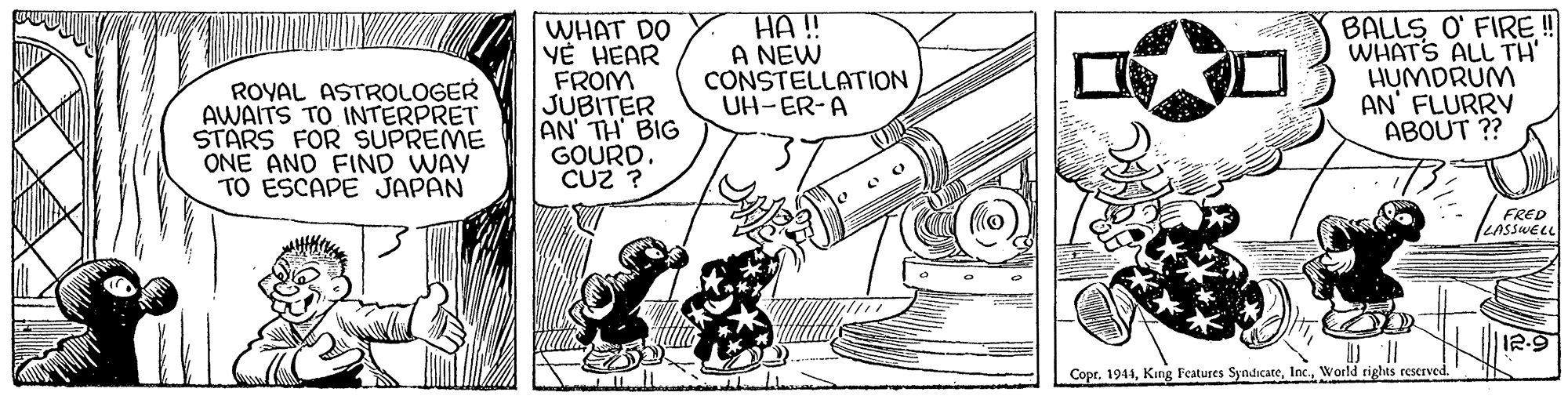 Fiction OCR: ROYAL ASTROLOGER AWAITS TO INTERPRET STARS FOR SUPREME ONE AND FIND WAY TO ESCAPE JAPAN WHAT DO V? HEAR FROM JUBITER AN' TH BIG GOURD. CUz ? HA! A NEW CONSTELLATION UH-ER-A BALLS O' FIRE ! WHATS ALL TH' HUMDRUM AN' FLURRV ABOUT ?? FRED LASSWELL I2-9 Copr. 1941World rights reserved. ROYAL ASTROLOGER AWAITS TO INTERPRET STARS FOR SUPREME ONE AND FIND WAY TO ESCAPE JAPAN WHAT DO V? HEAR FROM JUBITER AN' TH BIG GOURD. CUz ? HA! A NEW CONSTELLATION UH-ER-A BALLS O' FIRE ! WHATS ALL TH' HUMDRUM AN' FLURRV ABOUT ?? FRED LASSWELL I2-9 Copr. 1941King Features SyndicateWorld rights reserved.