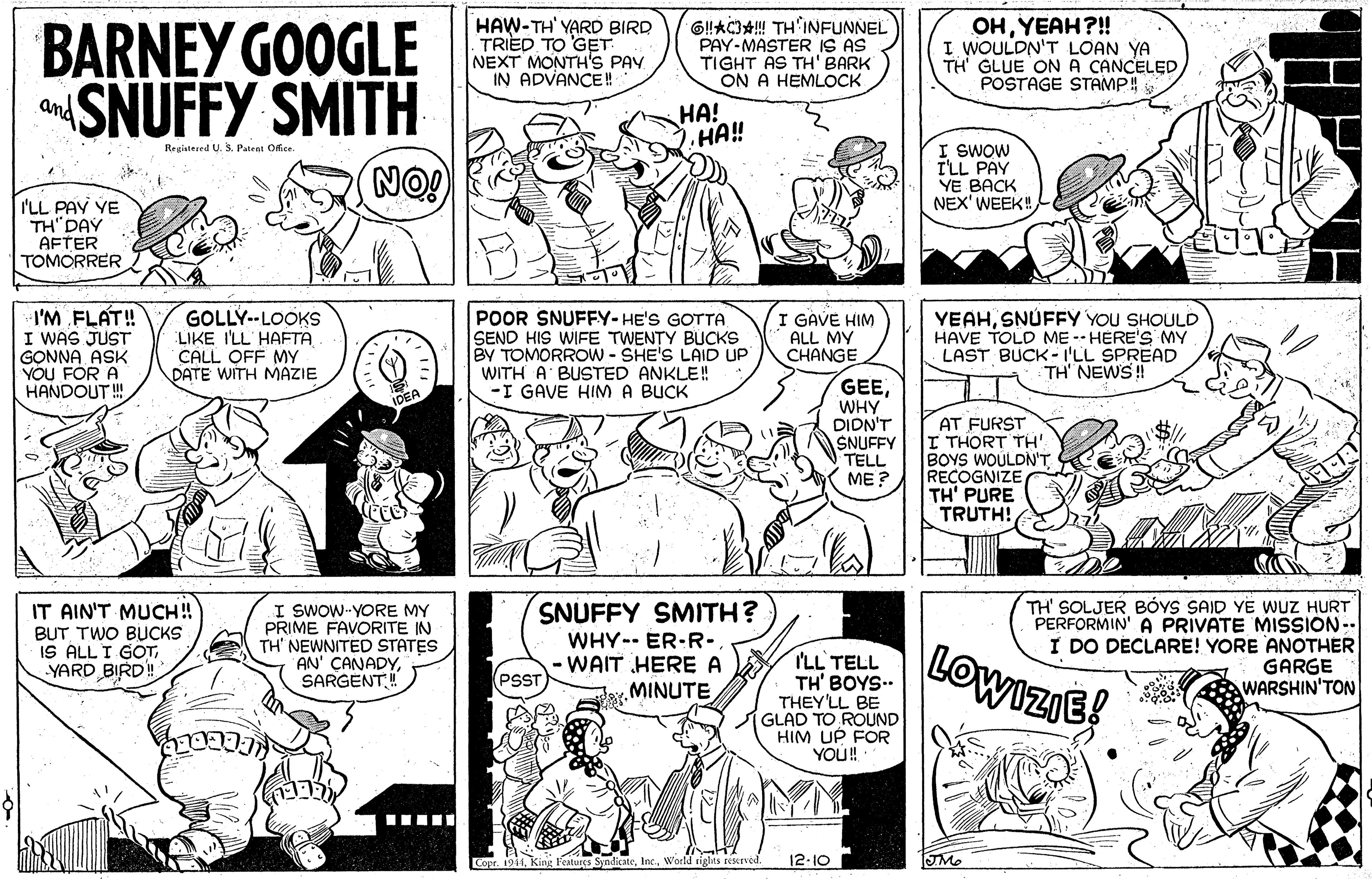 Black OCR: BARNEY GOOGLE SNUFFY SMITH HAW-TH' YARD BIRD TRIED TO 'GET NEXT MONTH'S PAV IN ADVANCE! 6!AC+! TH'INFUNNEL PAY-MASTER IS AS TIGHT AS TH' BARK ON A HEMLOCK OHYEAH?! I WOULDN'T LOAN YA TH' GLUE ONA CANCELED POSTAGE STAMP! and HA! HA!! I SWOW I'LL PAY YE BACK NEX'WEEK! Registered U. S. Patent Ofice NO! I'LL PAV YE TH"DAY AFTER TOMORRER I'M FLAT! I WAS JUST GONNA ASK YOU FOR A HANDOUT ! GOLLY--LOOKS LIKE I'LL HAFTA CALL OFF MY DATE WITH MAZIE POOR SNUFFY-HE'S GOTTA SEND HIS WIFE TWENTY BUCKS BY TOMORROW - SHE'S LAID UP WITH A BUSTED ANKLE! -I GAVE HIMA BUCK I GAVE HIM ALL MY CHANGE YEAHSNÚFFY YOU SHOULD HAVE TOLD ME -- HERE'S MY LAST BUCK- I'LL SPREAD TH NEWS! GEEIDEA WHY DIDN'T SNUFFY TELL ME ? AT FURST I THORT TH' BOYS WOULDN'T RECOGNIZE TH' PURE TRUTH! IT AIN'T MUCH! BUT TWO BUCKS IS ALL I GOTYARD BIRD! I SWOW-YORE MY PRIME FAVORITE IN TH' NEWNITED STATES AN' CANADYSARGENT! SNUFFY SMITH? WHY-- ER-R-. WAIT HERE A MINUTE I'LL TELL TH' BOYS.. THEY'LL BE GLAD TO ROUND HIM UP FOR YO! LOWIZIE! TH' SOLJER BÓYS SAID YE WUZ HURT PERFORMIN' A PRIVATE MISSION-- I DO DECLARE! YORE ANOTHER GARGE WARSHIN'TON PSST Copr. 1911World rights resrved. 12-10 BARNEY GOOGLE SNUFFY SMITH HAW-TH' YARD BIRD TRIED TO 'GET NEXT MONTH'S PAV IN ADVANCE! 6!AC+! TH'INFUNNEL PAY-MASTER IS AS TIGHT AS TH' BARK ON A HEMLOCK OHYEAH?! I WOULDN'T LOAN YA TH' GLUE ONA CANCELED POSTAGE STAMP! and HA! HA!! I SWOW I'LL PAY YE BACK NEX'WEEK! Registered U. S. Patent Ofice NO! I'LL PAV YE TH"DAY AFTER TOMORRER I'M FLAT! I WAS JUST GONNA ASK YOU FOR A HANDOUT ! GOLLY--LOOKS LIKE I'LL HAFTA CALL OFF MY DATE WITH MAZIE POOR SNUFFY-HE'S GOTTA SEND HIS WIFE TWENTY BUCKS BY TOMORROW - SHE'S LAID UP WITH A BUSTED ANKLE! -I GAVE HIMA BUCK I GAVE HIM ALL MY CHANGE YEAHSNÚFFY YOU SHOULD HAVE TOLD ME -- HERE'S MY LAST BUCK- I'LL SPREAD TH NEWS! GEEIDEA WHY DIDN'T SNUFFY TELL ME ? AT FURST I THORT TH' BOYS WOULDN'T RECOGNIZE TH' PURE TRUTH! IT AIN'T MUCH! BUT TWO BUCKS IS ALL I GOTYARD BIRD! I SWOW-YORE MY PRIME FAVORITE IN TH' NEWNITED STATES AN' CANADYSARGENT! SNUFFY SMITH? WHY-- ER-R-. WAIT HERE A MINUTE I'LL TELL TH' BOYS.. THEY'LL BE GLAD TO ROUND HIM UP FOR YO! LOWIZIE! TH' SOLJER BÓYS SAID YE WUZ HURT PERFORMIN' A PRIVATE MISSION-- I DO DECLARE! YORE ANOTHER GARGE WARSHIN'TON PSST Copr. 1911King Features SyndicateWorld rights resrved. 12-10