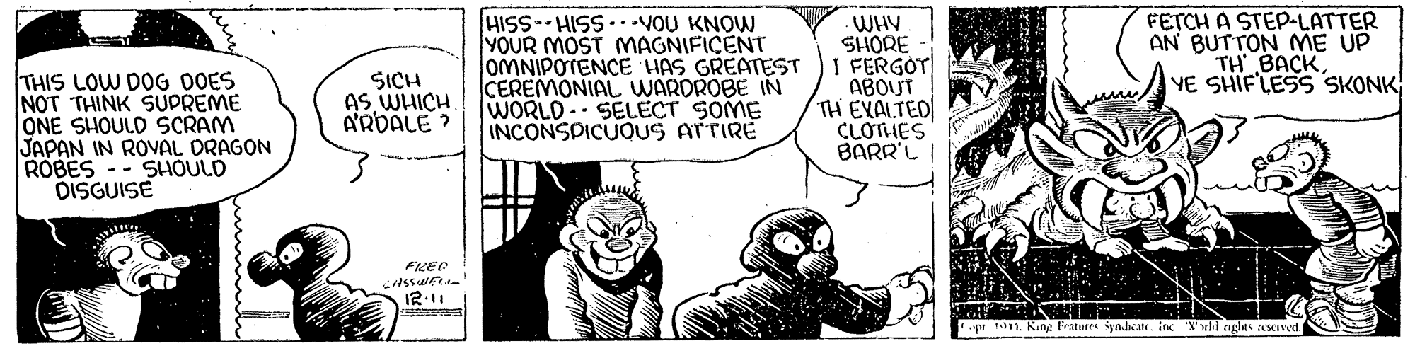 Comic book OCR: THIS LOW DOG OOES NOT THINK SUPREME ONE SHOULD SCRAM JAPAN IN ROVAL DRAGON ROBES -- SHOULD DISGUISE HISS-HISS VOU KNOW YOUR MOST MAGNIFICENT OMNIPOTENCE HAS GREATEST CEREMONIAL WARDROBE IN WORLD. SELECT SOME INCONSPICUOUS ATTIRE WHV SHORE I FERGOT ABOUT TH EXALTED CLOTHES BARR'L FETCH A STE-LATTER AN BUTTON ME UP TH BACKYE SHIFLESS SKONK SICH AS WHICH A'RDALE ? FLEE 12.11 r 1011. King Fratures iyndcr. in 'X'uli nglas scved. THIS LOW DOG OOES NOT THINK SUPREME ONE SHOULD SCRAM JAPAN IN ROVAL DRAGON ROBES -- SHOULD DISGUISE HISS-HISS VOU KNOW YOUR MOST MAGNIFICENT OMNIPOTENCE HAS GREATEST CEREMONIAL WARDROBE IN WORLD. SELECT SOME INCONSPICUOUS ATTIRE WHV SHORE I FERGOT ABOUT TH EXALTED CLOTHES BARR'L FETCH A STE-LATTER AN BUTTON ME UP TH BACKYE SHIFLESS SKONK SICH AS WHICH A'RDALE ? FLEE 12.11 r 1011. King Fratures iyndcr. in 'X'uli nglas scved.