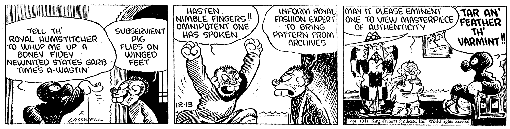 Font OCR: HASTEN. NIMBLE FINGERS OMNIPOTENT ONE HAS SPOKEN INFORM ROYAL MAY IT PLEASE EMINENT FASHION EXPERT ONE TO UIEW MASTERPIECE/FEATHER TO BRING PATTERN FROM ARCHIVES TAR AN' OF AUTHENTICITY TH' VARMINT TELL TH' ROYAL HUMSTITCHER TO WHUP ME UP A BONEY FIDEY NEWNITED STATES GARB TIMES A-WASTIN' SUBSERVIENT PIG FLIES ON WINGED FEET 12-13 CASSUELL Cope 1911World rigts ccServed HASTEN. NIMBLE FINGERS OMNIPOTENT ONE HAS SPOKEN INFORM ROYAL MAY IT PLEASE EMINENT FASHION EXPERT ONE TO UIEW MASTERPIECE/FEATHER TO BRING PATTERN FROM ARCHIVES TAR AN' OF AUTHENTICITY TH' VARMINT TELL TH' ROYAL HUMSTITCHER TO WHUP ME UP A BONEY FIDEY NEWNITED STATES GARB TIMES A-WASTIN' SUBSERVIENT PIG FLIES ON WINGED FEET 12-13 CASSUELL Cope 1911King l'eatures SyndicateWorld rigts ccServed