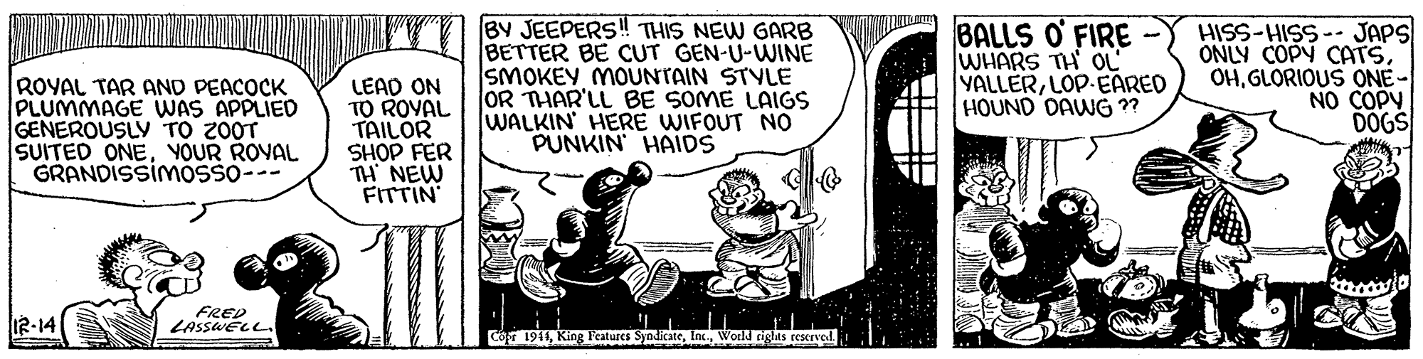 Sharing OCR: ROYAL TAR AND PEACOCK PLUMMAGE WAS APPLIED GENEROUSLY TO Z0OT SUITED ONEYOUR ROYAL GRANDISSIMOSSO--- LEAD ON TO ROVAL TAILOR SHOP FER TH NEW FITTIN BY JEEPERS! THIS NEW GARB BETTER BE CUT GEN-U-WINE SMOKEY MOUNTAIN STVLE OR THAR'LL BE SOME LAIGS WALKIN HERE WIFOUT NO PUNKIN HAIDS BALLS O' FIRE WHARS TH OL YALLERLOP-EARED HOUND DAWG ?? HISS-HISS-- JAPS ONLY COPY CATSGLORIOUS ONE- NO COPY DOGS I2-14 FRED LASSWELL. Có 1941World rights rescrved ROYAL TAR AND PEACOCK PLUMMAGE WAS APPLIED GENEROUSLY TO Z0OT SUITED ONEYOUR ROYAL GRANDISSIMOSSO--- LEAD ON TO ROVAL TAILOR SHOP FER TH NEW FITTIN BY JEEPERS! THIS NEW GARB BETTER BE CUT GEN-U-WINE SMOKEY MOUNTAIN STVLE OR THAR'LL BE SOME LAIGS WALKIN HERE WIFOUT NO PUNKIN HAIDS BALLS O' FIRE WHARS TH OL YALLERLOP-EARED HOUND DAWG ?? HISS-HISS-- JAPS ONLY COPY CATSGLORIOUS ONE- NO COPY DOGS I2-14 FRED LASSWELL. Có 1941King Features SyndicateWorld rights rescrved