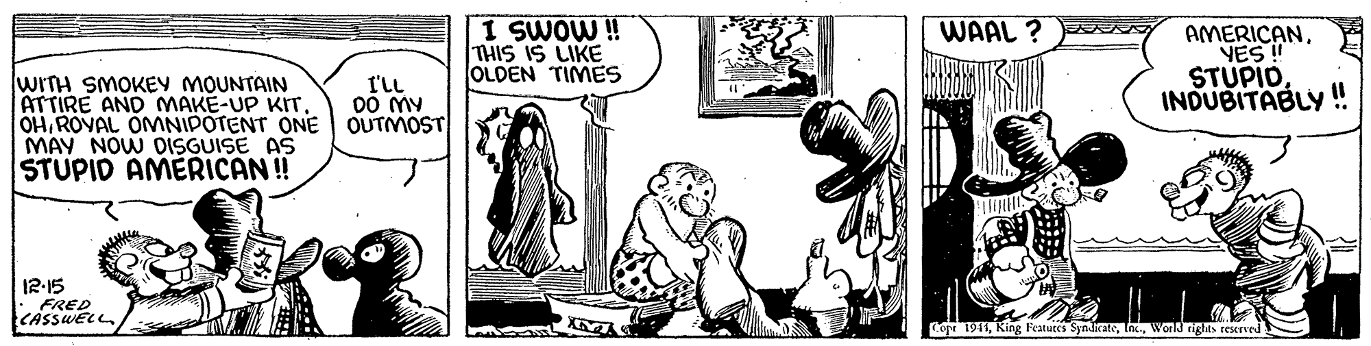 Line OCR: I SWOW ! THIS IS LIKE OLDEN TIMES WAAL ? N AMERICANVES! STUPIO INDUBITABLY WITH SMOKEY MOUNTAIN ATTIRE AND MAKE-UP KITROYAL OMNIPOTENT ONE MAY NOW DISGUISE AS STUPIO AMERICAN ! I'lL 00 MY OUTMOST 12-15 FRED CASSWELL Cope 1941World rights reserved I SWOW ! THIS IS LIKE OLDEN TIMES WAAL ? N AMERICANVES! STUPIO INDUBITABLY WITH SMOKEY MOUNTAIN ATTIRE AND MAKE-UP KITROYAL OMNIPOTENT ONE MAY NOW DISGUISE AS STUPIO AMERICAN ! I'lL 00 MY OUTMOST 12-15 FRED CASSWELL Cope 1941Ring Featutes SyndicateWorld rights reserved