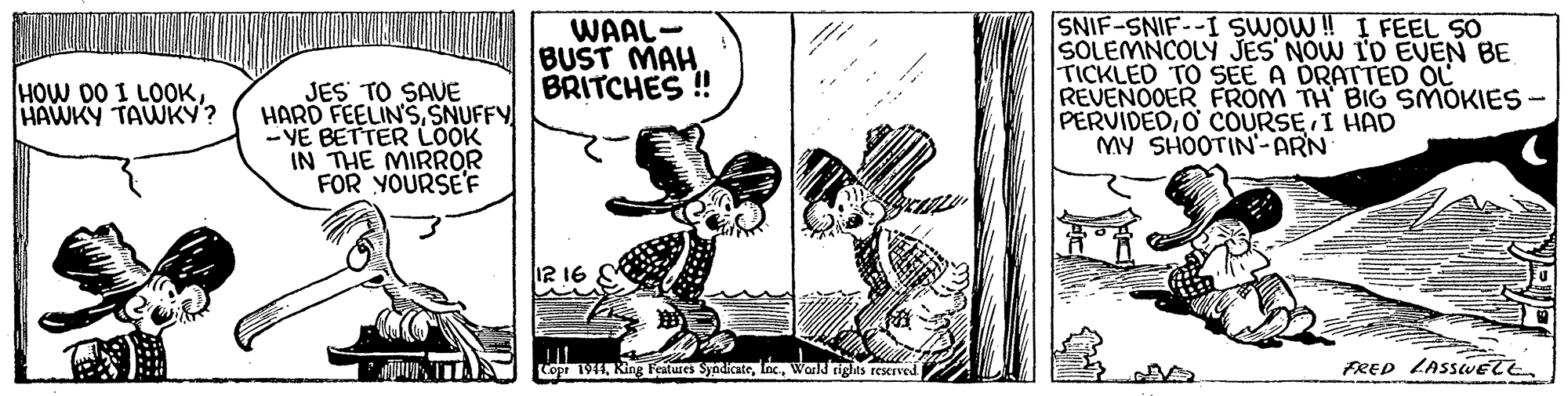 Fiction OCR: WAAL- BUST MAH. BRITCHES ! SNIF-SNIF--I SWOW! I FEEL SO SOLEMNCOLY JES NOW ID EVEN BE TICKLED TO SEE A DRATTED OL REVENOOER FROM TH BIG SMOKIES - PERVIDEDO COURSE I HAD MY SHOOTIN'-ARN HOW DO I LOOKHAWKY TAWKY? JES TO SAVE HARD FEELIN'SSNUFFY - YE BETTER LOOK IN THE MIRROR FOR YOURSE'F Copi 191Warld nghts reserved FRED LASSUET WAAL- BUST MAH. BRITCHES ! SNIF-SNIF--I SWOW! I FEEL SO SOLEMNCOLY JES NOW ID EVEN BE TICKLED TO SEE A DRATTED OL REVENOOER FROM TH BIG SMOKIES - PERVIDEDO COURSE I HAD MY SHOOTIN'-ARN HOW DO I LOOKHAWKY TAWKY? JES TO SAVE HARD FEELIN'SSNUFFY - YE BETTER LOOK IN THE MIRROR FOR YOURSE'F Copi 191Ring Features SyndicateWarld nghts reserved FRED LASSUET