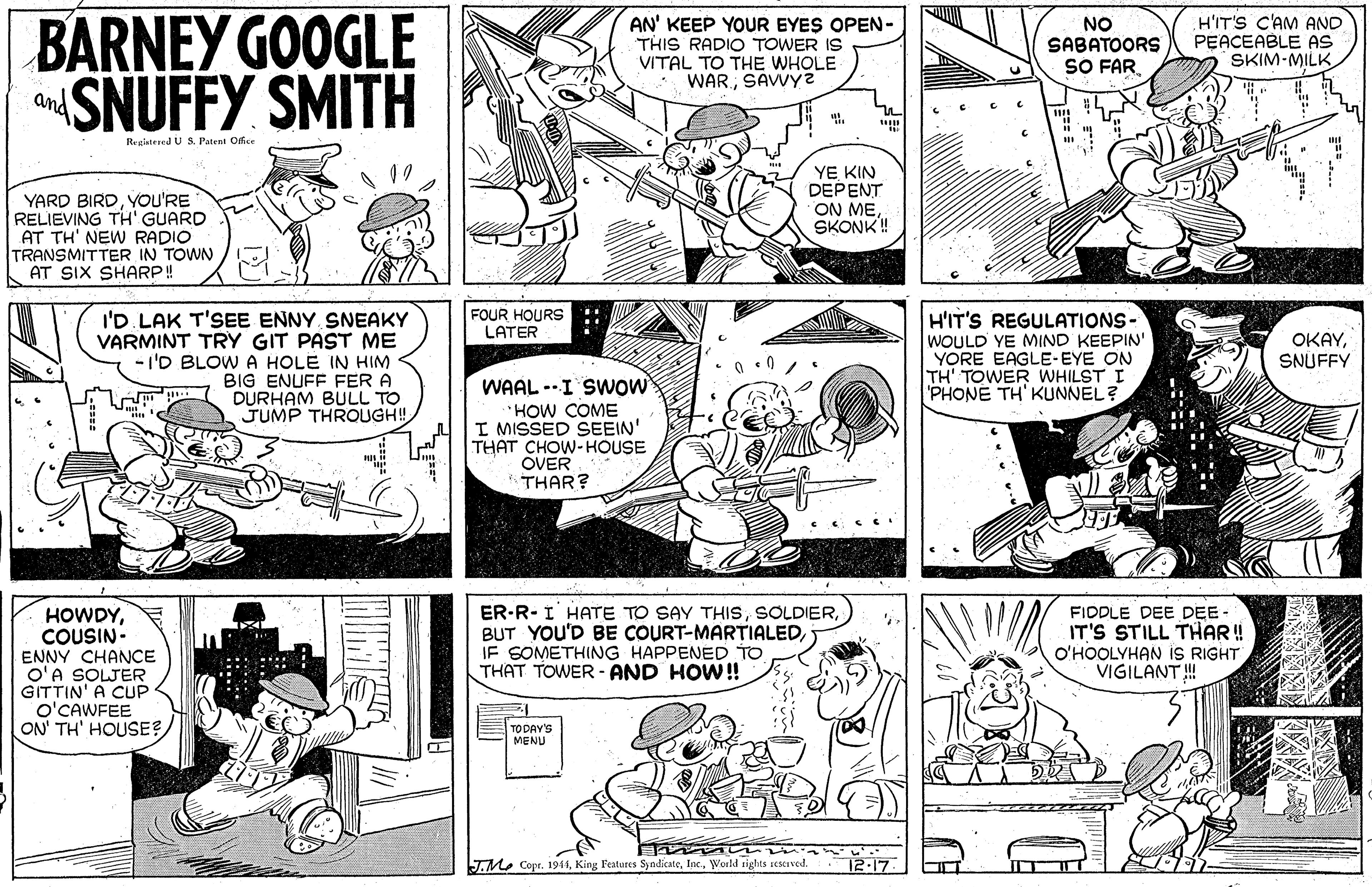 Font OCR: BARNEY GOOGLE SNUFFY SMITH AN' KEEP YOUR EYES OPEN- THIS RADIO TOWER IS VITAL TO THE WHOLE WAR.SAVVY2 NO SABATOORS SO FAR H'IT'S C'AM AND PEACEABLE AS SKIM-MILK and Reglstered U S Patent Office YE KIN DEPENT ON MESKONK! YARD BIRDYOU'RE RELIEVING TH' GUARD AT TH' NEW RADIO TRANSMITTER IN TOWN AT SIX SHARP! FOUR HOURS: LATER I'D LAK T'SEE ENNY SNEAKY VARMINT TRY GIT PAST ME - I'D BLOW A HOLE IN HIM BIG ENUFF FER DURHAM BULL TO JUMP THROUGH! H'IT'S REGULATIONS WOULD YE MIND KEEPIN' YORE EAGLE-EYE ON TH' TOWER WHILST I PHONE TH KUNNEL? OKAYSNUFFY WAAL --I SWow HOW COME I MISSED SEEIN' THAT CHOW-HOUSE OVER THAR? ER-R-I HATE TO SAY THISIF SOMETHING HAPPENED TO THAT TOWER - AND HOW! FIDDLE DEE DEE- IT'S STILL THAR ! O'HOOLYHAN iS RIGHT VIGILANT! HOWDYCOUSIN- ENNY CHANCE O'A SOLJER GITTIN' A CUP O'CAWFEE ON' TH' HOUSE?TO DAY'S MENU J.M. Copr. 1941World sights scscaved. 12-17 ?? BARNEY GOOGLE SNUFFY SMITH AN' KEEP YOUR EYES OPEN- THIS RADIO TOWER IS VITAL TO THE WHOLE WAR.SAVVY2 NO SABATOORS SO FAR H'IT'S C'AM AND PEACEABLE AS SKIM-MILK and Reglstered U S Patent Office YE KIN DEPENT ON MESKONK! YARD BIRDYOU'RE RELIEVING TH' GUARD AT TH' NEW RADIO TRANSMITTER IN TOWN AT SIX SHARP! FOUR HOURS: LATER I'D LAK T'SEE ENNY SNEAKY VARMINT TRY GIT PAST ME - I'D BLOW A HOLE IN HIM BIG ENUFF FER DURHAM BULL TO JUMP THROUGH! H'IT'S REGULATIONS WOULD YE MIND KEEPIN' YORE EAGLE-EYE ON TH' TOWER WHILST I PHONE TH KUNNEL? OKAYSNUFFY WAAL --I SWow HOW COME I MISSED SEEIN' THAT CHOW-HOUSE OVER THAR? ER-R-I HATE TO SAY THISBUT YOU'D BE COURT-MARTIALEDIF SOMETHING HAPPENED TO THAT TOWER - AND HOW! FIDDLE DEE DEE- IT'S STILL THAR ! O'HOOLYHAN iS RIGHT VIGILANT! HOWDYCOUSIN- ENNY CHANCE O'A SOLJER GITTIN' A CUP O'CAWFEE ON' TH' HOUSE?TO DAY'S MENU J.M. Copr. 1941King l'eatures SyndicateWorld sights scscaved. 12-17 ? ?