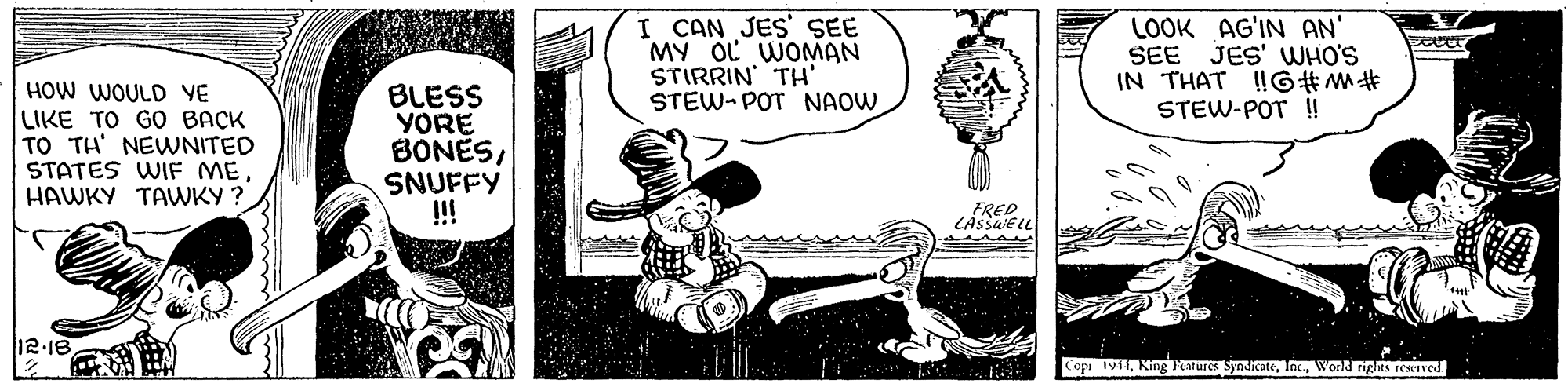 Handwriting OCR: I CAN JES' SEE MY OL WOMAN STIRRIN TH STEW- POT NAOW LOOK AG'IN AN SEE JES' WHO'S IN THAT !!G#M# STEW-POT !! HOW WOULD VE LIKE TO GO BACK TO TH' NEWNITED STATES WIF ME HAWKY TAVWKY ? BLESS YORE BONESSNUFFY !!! FRED CAssaElL 12:18 Copr 1944World rights resIved I CAN JES' SEE MY OL WOMAN STIRRIN TH STEW- POT NAOW LOOK AG'IN AN SEE JES' WHO'S IN THAT !!G#M# STEW-POT !! HOW WOULD VE LIKE TO GO BACK TO TH' NEWNITED STATES WIF ME HAWKY TAVWKY ? BLESS YORE BONESSNUFFY !!! FRED CAssaElL 12:18 Copr 1944King Pestures SyndicateWorld rights resIved