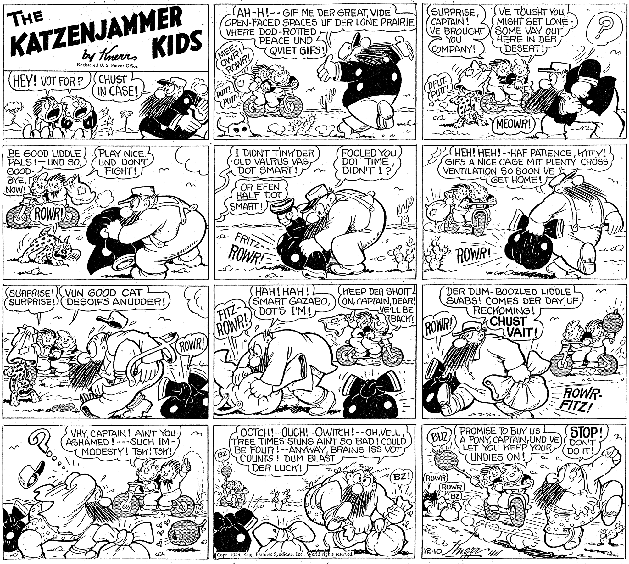 Monochrome OCR: KATZENJAMMER by taurrs KIDS THE SAH-HI--GIF ME DER GREATVIDE OPEN-FACED SPACES UF DER LONE PRAIRIE VHERE DOD-ROTTED PEACE UND QVIET GIFS! (SURPRISECAPTAIN! VE BROUGHT(SÖME VAY OUT YOU ÇOMPANY! VE TOUGHT YOU (MIGHT GET LONÉ . MEE- OWNR HERE IN DER DESERT! Registesed U.S Patent Ofie. (HEY! VOT FOR? CHUST IN CASE! PUT! (Pum (PFUT. PUT ca MEOWR! BE GOOD LIDDLE) GOOD- BYENOW! (PLAY NICE. UND DON'T FIGHT!S I DIDNT TINK DER OLD VALRUS VASDOT SMART! FOOLED YOU) DOT TIME DIDN'T I? HEH! HEH!--HAF PATIENCEHITTY! GIFS A NICE CAGE MIT PLENTY CROSS VENTILATION SO SOON VE GET HOME! ROWRYS OR EFEN HALF DOT SMART! FRITZ- ROWR ROWR! (SURPRISE!VUN GOOD CAT SURPRISE!)(DESOIFS ANÚDDER! (???! ???! (HEEP DER SHOIT4 DER DUM-B0OZLED LIDDLE SVABS! COMES DER DAY UF RECKOMING! CHUST VAIT! /FITZ- (SMART GAZABODEAR! DOT'S I'M! VE'LL BE TBACK! ROWRY) ROWR ROWR! ROWR FITZ! VHYCAPTAIN! AIN'T YOU ASHAMED !---SUCH IM- MODESTY! TSK!TSK!) OOTCH!--OUCH!--OWITCH!--OHVELL TREE TIMES STUNG AIN'T SO BAD!COULD BE FOUR!--ANYWAYBRAINS ISS VOT (COUNTS! DUM BLAST (DER LUCK! PROMISE TO BUY US A PONÝUND VE) LET YOU KEEP YOUR (UNDIES ON! STOP! DON'T DO IT! (BUZ (BZ!) (ROWR) ROWR BZ a ma Copr 1944World rights reserved. l12-10 KATZENJAMMER by taurrs KIDS THE SAH-HI--GIF ME DER GREATVIDE OPEN-FACED SPACES UF DER LONE PRAIRIE VHERE DOD-ROTTED PEACE UND QVIET GIFS! (SURPRISECAPTAIN! VE BROUGHT(SÖME VAY OUT YOU ÇOMPANY! VE TOUGHT YOU (MIGHT GET LONÉ . MEE- OWNR HERE IN DER DESERT! Registesed U.S Patent Ofie. (HEY! VOT FOR? CHUST IN CASE! PUT! (Pum (PFUT. PUT ca MEOWR! BE GOOD LIDDLEPALS!-- UND So) GOOD- BYENOW! (PLAY NICE. UND DON'T FIGHT!S I DIDNT TINK DER OLD VALRUS VASDOT SMART! FOOLED YOU) DOT TIME DIDN'T I? HEH! HEH!--HAF PATIENCEHITTY! GIFS A NICE CAGE MIT PLENTY CROSS VENTILATION SO SOON VE GET HOME! ROWRYS OR EFEN HALF DOT SMART! FRITZ- ROWR ROWR! (SURPRISE!VUN GOOD CAT SURPRISE!)(DESOIFS ANÚDDER! (???! ???! (HEEP DER SHOIT4 DER DUM-B0OZLED LIDDLE SVABS! COMES DER DAY UF RECKOMING! CHUST VAIT! /FITZ- (SMART GAZABO) ONDEAR! DOT'S I'M! VE'LL BE TBACK! ROWRY) ROWR ROWR! ROWR FITZ! VHYCAPTAIN! AIN'T YOU ASHAMED !---SUCH IM- MODESTY! TSK!TSK!) OOTCH!--OUCH!--OWITCH!--OHVELL TREE TIMES STUNG AIN'T SO BAD!COULD BE FOUR!--ANYWAYBRAINS ISS VOT (COUNTS! DUM BLAST (DER LUCK! PROMISE TO BUY US A PONÝUND VE) LET YOU KEEP YOUR (UNDIES ON! STOP! DON'T DO IT! (BUZ (BZ!) (ROWR) ROWR BZ a ma Copr 1944King l'eatures SyndicateWorld rights reserved. l12-10